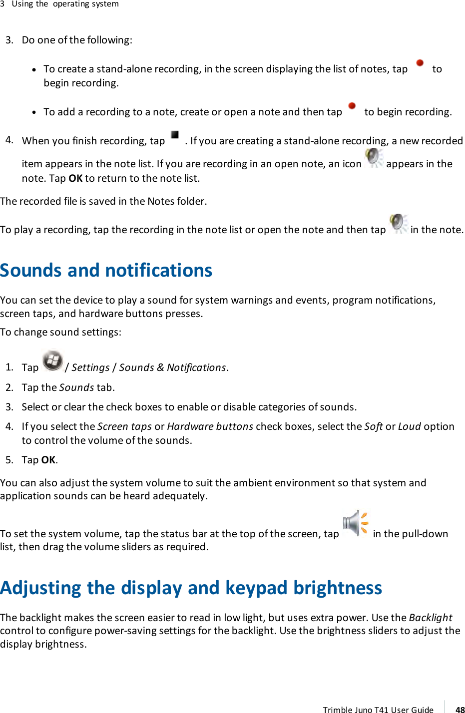 3 Using the operating system3. Do one of the following:ll To create a stand-alone recording, in the screen displaying the list of notes, tap tobegin recording.lTo add a recording to a note, create or open a note and then tap to begin recording.4. When you finish recording, tap . If you are creating a stand-alone recording, a new recordeditem appears in the note list. If you are recording in an open note, an icon appears in thenote. Tap OK to return to the note list.The recorded file is saved in the Notes folder.To play a recording, tap the recording in the note list or open the note and then tap in the note.Sounds and notificationsYou can set the device to play a sound for system warnings and events, program notifications,screen taps, and hardware buttons presses.To change sound settings:1. Tap / Settings/Sounds &amp; Notifications.2. Tap the Sounds tab.3. Select or clear the check boxes to enable or disable categories of sounds.4. If you select the Screen taps or Hardware buttons check boxes, select the Soft or Loud optionto control the volume of the sounds.5. Tap OK.You can also adjust the system volume to suit the ambient environment so that system andapplication sounds can be heard adequately.To set the system volume, tap the status bar at the top of the screen, tap in the pull-downlist, then drag the volume sliders as required.Adjusting the display and keypad brightnessThe backlight makes the screen easier to read in low light, but uses extra power. Use the Backlightcontrol to configure power-saving settings for the backlight. Use the brightness sliders to adjust thedisplay brightness.Trimble Juno T41 User Guide 48