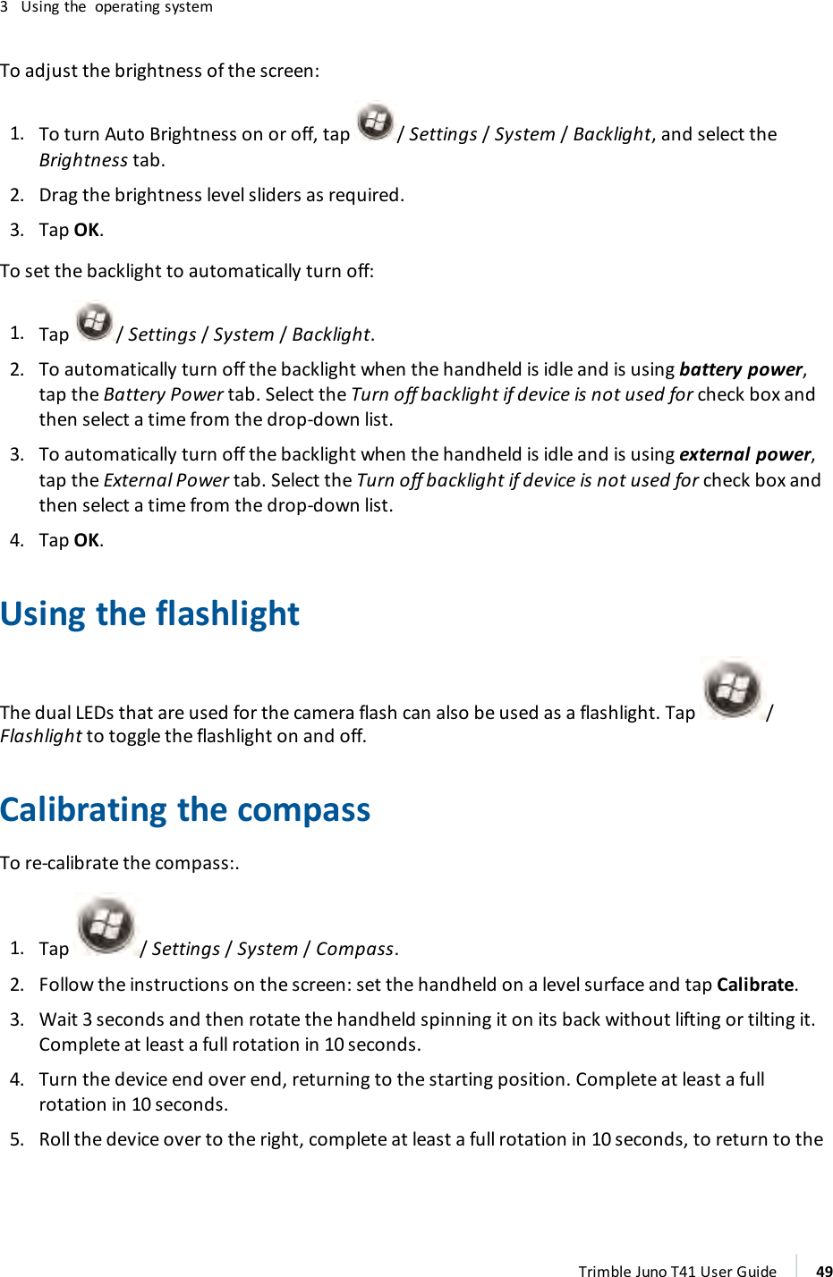 3 Using the operating systemTo adjust the brightness of the screen:1. To turn Auto Brightness on or off, tap / Settings /System /Backlight, and select theBrightness tab.2. Drag the brightness level sliders as required.3. Tap OK.To set the backlight to automatically turn off:1. Tap /Settings/System/ Backlight.2. To automatically turn off the backlight when the handheld is idle and is using battery power,tap the Battery Power tab. Select the Turn off backlight if device is not used for check box andthen select a time from the drop-down list.3. To automatically turn off the backlight when the handheld is idle and is using external power,tap the External Power tab. Select the Turn off backlight if device is not used for check box andthen select a time from the drop-down list.4. Tap OK.Using the flashlightThe dual LEDs that are used for the camera flash can also be used as a flashlight. Tap /Flashlight to toggle the flashlight on and off.Calibrating the compassTo re-calibrate the compass:.1. Tap / Settings /System /Compass.2. Follow the instructions on the screen:set the handheld on a level surface and tap Calibrate.3. Wait 3 seconds and then rotate the handheld spinning it on its back without lifting or tilting it.Complete at least a full rotation in 10 seconds.4. Turn the device end over end, returning to the starting position. Complete at least a fullrotation in 10 seconds.5. Roll the device over to the right, complete at least a full rotation in 10 seconds, to return to theTrimble Juno T41 User Guide 49