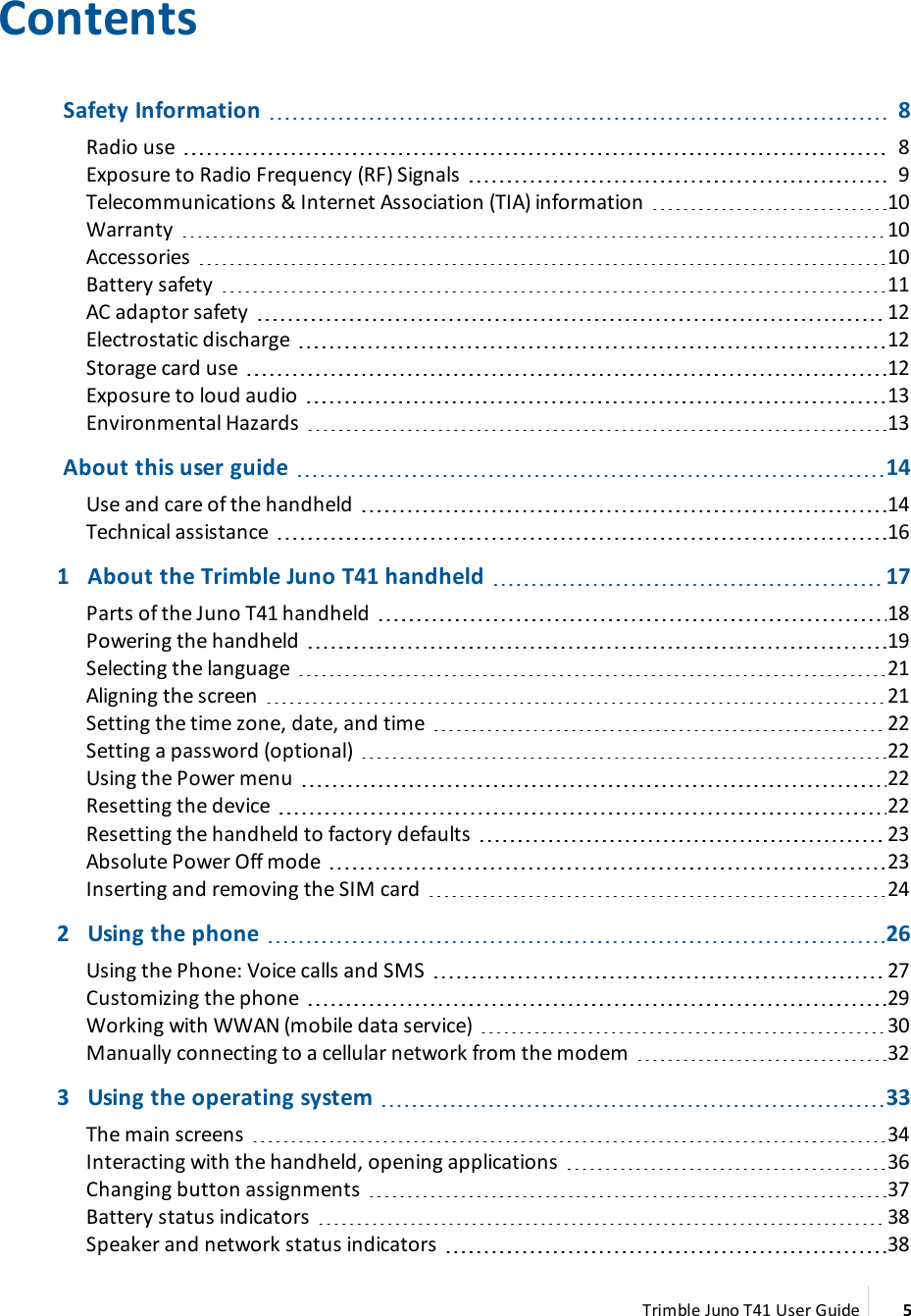 ContentsSafety Information 8Radio use 8Exposure to Radio Frequency (RF) Signals 9Telecommunications &amp; Internet Association (TIA) information 10Warranty 10Accessories 10Battery safety 11ACadaptor safety 12Electrostatic discharge 12Storage card use 12Exposure to loud audio 13Environmental Hazards 13About this user guide 14Use and care of the handheld 14Technical assistance 161 About the Trimble Juno T41 handheld 17Parts of the Juno T41 handheld 18Powering the handheld 19Selecting the language 21Aligning the screen 21Setting the time zone, date, and time 22Setting a password (optional) 22Using the Power menu 22Resetting the device 22Resetting the handheld to factory defaults 23Absolute Power Off mode 23Inserting and removing the SIM card 242 Using the phone 26Using the Phone:Voice calls and SMS 27Customizing the phone 29Working with WWAN (mobile data service) 30Manually connecting to a cellular network from the modem 323 Using the operating system 33The main screens 34Interacting with the handheld, opening applications 36Changing button assignments 37Battery status indicators 38Speaker and network status indicators 38Trimble Juno T41 User Guide 5