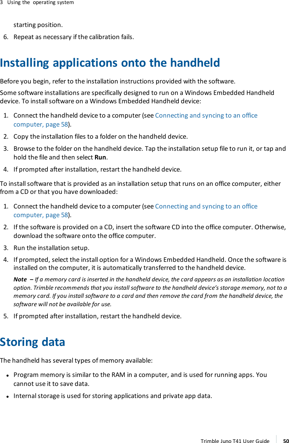 3 Using the operating systemstarting position.6. Repeat as necessary if the calibration fails.Installing applications onto the handheldBefore you begin, refer to the installation instructions provided with the software.Some software installations are specifically designed to run on a Windows Embedded Handhelddevice. To install software on a Windows Embedded Handheld device:1. Connect the handheld device to a computer (see Connecting and syncing to an officecomputer, page 58).2. Copy the installation files to a folder on the handheld device.3. Browse to the folder on the handheld device. Tap the installation setup file to run it, or tap andhold the file and then select Run.4. If prompted after installation, restart the handheld device.To install software that is provided as an installation setup that runs on an office computer, eitherfrom a CD or that you have downloaded:1. Connect the handheld device to a computer (see Connecting and syncing to an officecomputer, page 58).2. If the software is provided on a CD, insert the software CD into the office computer. Otherwise,download the software onto the office computer.3. Run the installation setup.4. If prompted, select the install option for a Windows Embedded Handheld. Once the software isinstalled on the computer, it is automatically transferred to the handheld device.Note – If a memory card is inserted in the handheld device, the card appears as an installation locationoption. Trimble recommends that you install software to the handheld device’s storage memory, not to amemory card. If you install software to a card and then remove the card from the handheld device, thesoftware will not be available for use.5. If prompted after installation, restart the handheld device.Storing dataThe handheld has several types of memory available:lProgram memory is similar to the RAM in a computer, and is used for running apps. Youcannot use it to save data.lInternal storage is used for storing applications and private app data.Trimble Juno T41 User Guide 50