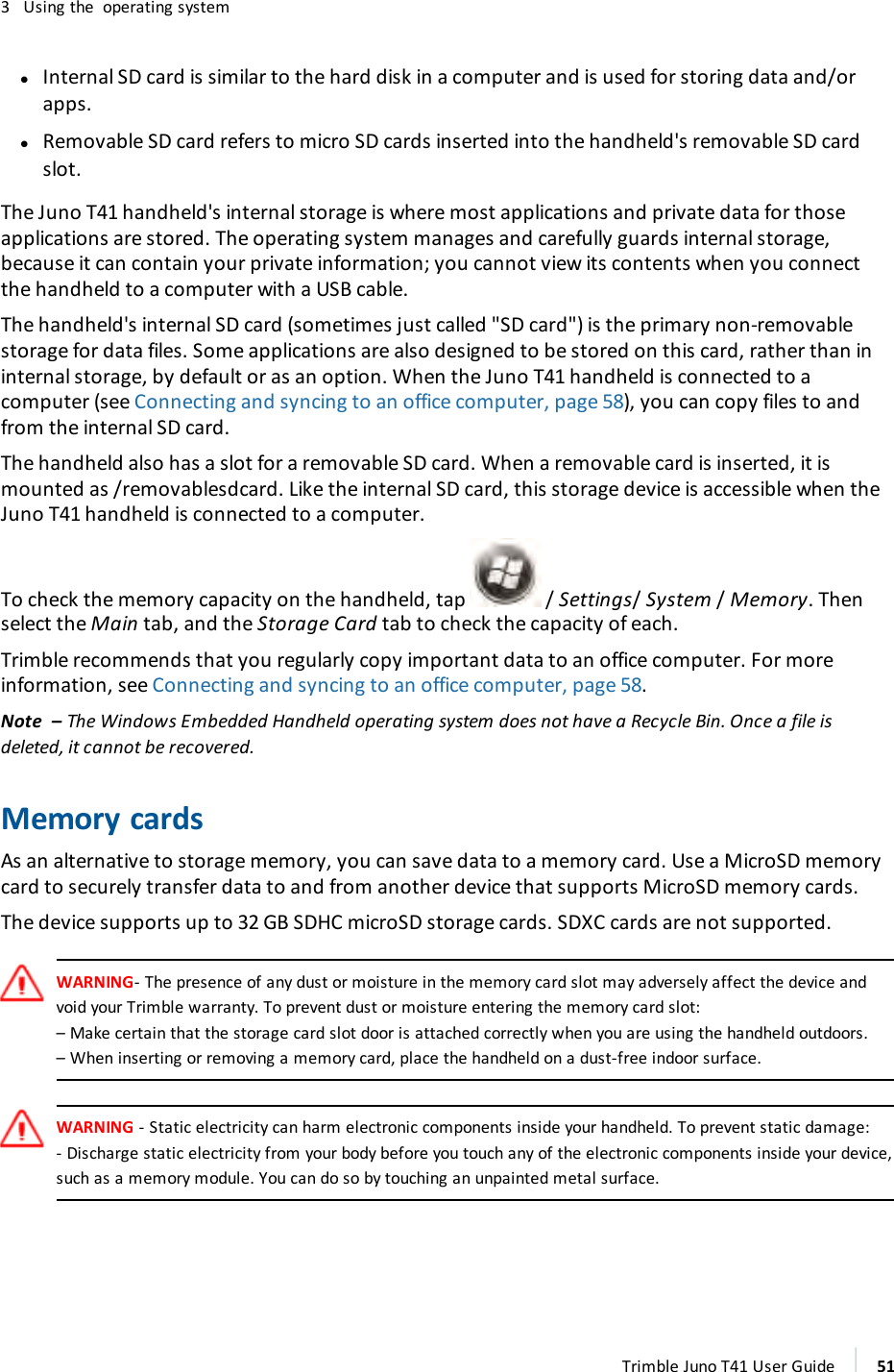 3 Using the operating systemlInternal SD card is similar to the hard disk in a computer and is used for storing data and/orapps.lRemovable SD card refers to micro SD cards inserted into the handheld&apos;s removable SD cardslot.The Juno T41 handheld&apos;s internal storage is where most applications and private data for thoseapplications are stored. The operating system manages and carefully guards internal storage,because it can contain your private information; you cannot view its contents when you connectthe handheld to a computer with a USB cable.The handheld&apos;s internal SD card (sometimes just called &quot;SD card&quot;) is the primary non-removablestorage for data files. Some applications are also designed to be stored on this card, rather than ininternal storage, by default or as an option. When the Juno T41 handheld is connected to acomputer (see Connecting and syncing to an office computer, page 58), you can copy files to andfrom the internal SD card.The handheld also has a slot for a removable SD card. When a removable card is inserted, it ismounted as /removablesdcard. Like the internal SD card, this storage device is accessible when theJuno T41 handheld is connected to a computer.To check the memory capacity on the handheld, tap / Settings/System /Memory. Thenselect the Main tab, and the Storage Card tab to check the capacity of each.Trimble recommends that you regularly copy important data to an office computer. For moreinformation, see Connecting and syncing to an office computer, page 58.Note – The Windows Embedded Handheld operating system does not have a Recycle Bin. Once a file isdeleted, it cannot be recovered.Memory cardsAs an alternative to storage memory, you can save data to a memory card. Use a MicroSD memorycard to securely transfer data to and from another device that supports MicroSD memory cards.The device supports up to 32 GB SDHC microSD storage cards. SDXC cards are not supported.WARNING- The presence of any dust or moisture in the memory card slot may adversely affect the device andvoid your Trimble warranty. To prevent dust or moisture entering the memory card slot:– Make certain that the storage card slot door is attached correctly when you are using the handheld outdoors.–When inserting or removing a memory card, place the handheld on a dust-free indoor surface.WARNING - Static electricity can harm electronic components inside your handheld. To prevent static damage:- Discharge static electricity from your body before you touch any of the electronic components inside your device,such as a memory module. You can do so by touching an unpainted metal surface.Trimble Juno T41 User Guide 51