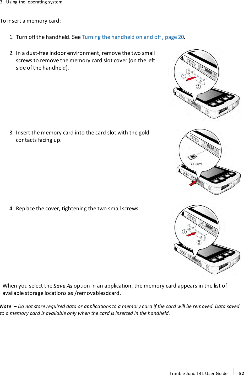 3 Using the operating systemTo insert a memory card:1. Turn off the handheld. See Turning the handheld on and off , page 20.2. In a dust-free indoor environment, remove the two smallscrews to remove the memory card slot cover (on the leftside of the handheld).3. Insert the memory card into the card slot with the goldcontacts facing up.4. Replace the cover, tightening the two small screws.When you select the Save As option in an application, the memory card appears in the list ofavailable storage locations as /removablesdcard.Note – Do not store required data or applications to a memory card if the card will be removed. Data savedto a memory card is available only when the card is inserted in the handheld.Trimble Juno T41 User Guide 52