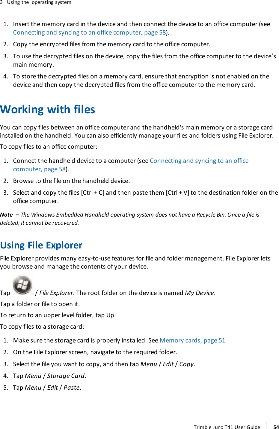 3 Using the operating system1. Insert the memory card in the device and then connect the device to an office computer (seeConnecting and syncing to an office computer, page 58).2. Copy the encrypted files from the memory card to the office computer.3. To use the decrypted files on the device, copy the files from the office computer to the device’smain memory.4. To store the decrypted files on a memory card, ensure that encryption is not enabled on thedevice and then copy the decrypted files from the office computer to the memory card.Working with filesYou can copy files between an office computer and the handheld&apos;s main memory or a storage cardinstalled on the handheld. You can also efficiently manage your files and folders using File Explorer.To copy files to an office computer:1. Connect the handheld device to a computer (see Connecting and syncing to an officecomputer, page 58).2. Browse to the file on the handheld device.3. Select and copy the files [Ctrl + C] and then paste them [Ctrl + V] to the destination folder on theoffice computer.Note – The Windows Embedded Handheld operating system does not have a Recycle Bin. Once a file isdeleted, it cannot be recovered.Using File ExplorerFile Explorer provides many easy-to-use features for file and folder management. File Explorer letsyou browse and manage the contents of your device.Tap / File Explorer. The root folder on the device is named My Device.Tap a folder or file to open it.To return to an upper level folder, tap Up.To copy files to a storage card:1. Make sure the storage card is properly installed. See Memory cards, page 512. On the File Explorer screen, navigate to the required folder.3. Select the file you want to copy, and then tap Menu /Edit /Copy.4. Tap Menu /Storage Card.5. Tap Menu /Edit /Paste.Trimble Juno T41 User Guide 54