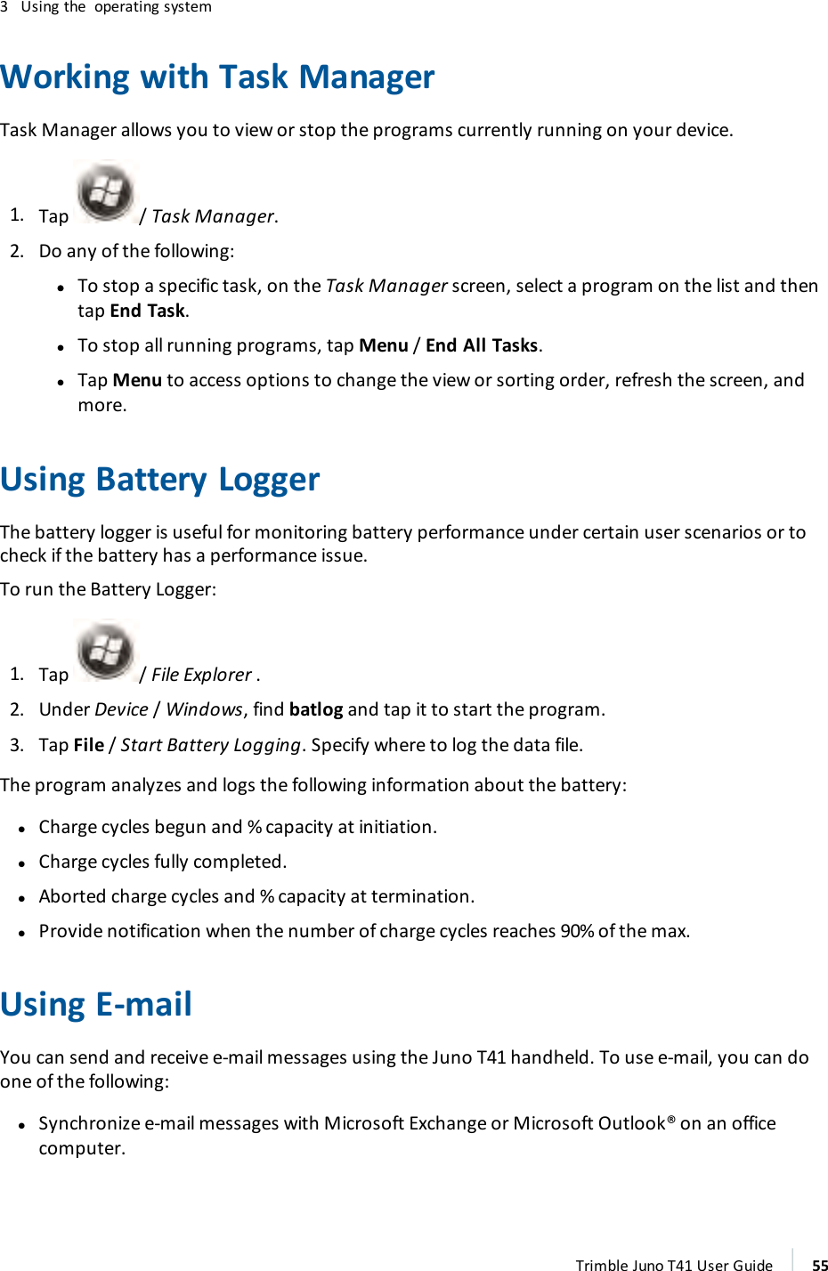 3 Using the operating systemWorking with Task ManagerTask Manager allows you to view or stop the programs currently running on your device.1. Tap / Task Manager.2. Do any of the following:ll To stop a specific task, on the Task Manager screen, select a program on the list and thentap End Task.lTo stop all running programs, tap Menu /End All Tasks.lTap Menu to access options to change the view or sorting order, refresh the screen, andmore.Using Battery LoggerThe battery logger is useful for monitoring battery performance under certain user scenarios or tocheck if the battery has a performance issue.To run the Battery Logger:1. Tap / File Explorer .2. Under Device /Windows, find batlog and tap it to start the program.3. Tap File /Start Battery Logging. Specify where to log the data file.The program analyzes and logs the following information about the battery:lCharge cycles begun and % capacity at initiation.lCharge cycles fully completed.lAborted charge cycles and % capacity at termination.lProvide notification when the number of charge cycles reaches 90% of the max.Using E-mailYou can send and receive e-mail messages using the Juno T41 handheld. To use e-mail, you can doone of the following:lSynchronize e-mail messages with Microsoft Exchange or Microsoft Outlook® on an officecomputer.Trimble Juno T41 User Guide 55