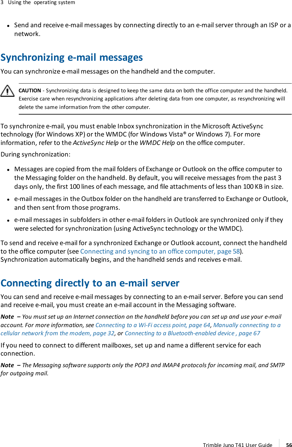 3 Using the operating systemlSend and receive e-mail messages by connecting directly to an e-mail server through an ISP or anetwork.Synchronizing e-mail messagesYou can synchronize e-mail messages on the handheld and the computer.CAUTION - Synchronizing data is designed to keep the same data on both the office computer and the handheld.Exercise care when resynchronizing applications after deleting data from one computer, as resynchronizing willdelete the same information from the other computer.To synchronize e-mail, you must enable Inbox synchronization in the Microsoft ActiveSynctechnology (for Windows XP) or the WMDC (for Windows Vista® or Windows 7). For moreinformation, refer to the ActiveSync Help or the WMDC Help on the office computer.During synchronization:lMessages are copied from the mail folders of Exchange or Outlook on the office computer tothe Messaging folder on the handheld. By default, you will receive messages from the past 3days only, the first 100 lines of each message, and file attachments of less than 100 KB in size.le-mail messages in the Outbox folder on the handheld are transferred to Exchange or Outlook,and then sent from those programs.le-mail messages in subfolders in other e-mail folders in Outlook are synchronized only if theywere selected for synchronization (using ActiveSync technology or the WMDC).To send and receive e-mail for a synchronized Exchange or Outlook account, connect the handheldto the office computer (see Connecting and syncing to an office computer, page 58).Synchronization automatically begins, and the handheld sends and receives e-mail.Connecting directly to an e-mail serverYou can send and receive e-mail messages by connecting to an e-mail server. Before you can sendand receive e-mail, you must create an e-mail account in the Messaging software.Note – You must set up an Internet connection on the handheld before you can set up and use your e-mailaccount. For more information, see Connecting to a Wi-Fi access point, page 64,Manually connecting to acellular network from the modem, page 32, or Connecting to a Bluetooth-enabled device , page 67If you need to connect to different mailboxes, set up and name a different service for eachconnection.Note – The Messaging software supports only the POP3 and IMAP4 protocols for incoming mail, and SMTPfor outgoing mail.Trimble Juno T41 User Guide 56