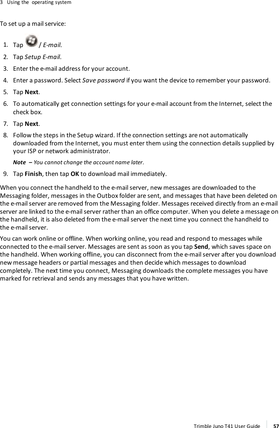 3 Using the operating systemTo set up a mail service:1. Tap /E-mail.2. Tap Setup E-mail.3. Enter the e-mail address for your account.4. Enter a password. Select Save password if you want the device to remember your password.5. Tap Next.6. To automatically get connection settings for your e-mail account from the Internet, select thecheck box.7. Tap Next.8. Follow the steps in the Setup wizard. If the connection settings are not automaticallydownloaded from the Internet, you must enter them using the connection details supplied byyour ISP or network administrator.Note – You cannot change the account name later.9. Tap Finish, then tap OK to download mail immediately.When you connect the handheld to the e-mail server, new messages are downloaded to theMessaging folder, messages in the Outbox folder are sent, and messages that have been deleted onthe e-mail server are removed from the Messaging folder. Messages received directly from an e-mailserver are linked to the e-mail server rather than an office computer. When you delete a message onthe handheld, it is also deleted from the e-mail server the next time you connect the handheld tothe e-mail server.You can work online or offline. When working online, you read and respond to messages whileconnected to the e-mail server. Messages are sent as soon as you tap Send, which saves space onthe handheld. When working offline, you can disconnect from the e-mail server after you downloadnew message headers or partial messages and then decide which messages to downloadcompletely. The next time you connect, Messaging downloads the complete messages you havemarked for retrieval and sends any messages that you have written.Trimble Juno T41 User Guide 57