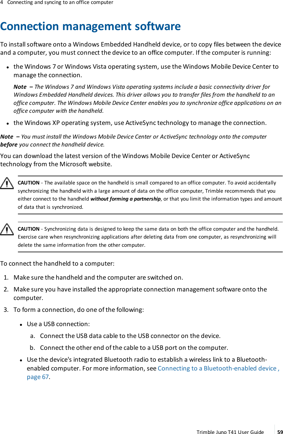 4 Connecting and syncing to an office computerConnection management softwareTo install software onto a Windows Embedded Handheld device, or to copy files between the deviceand a computer, you must connect the device to an office computer. If the computer is running:lthe Windows 7 or Windows Vista operating system, use the Windows Mobile Device Center tomanage the connection.Note – The Windows 7 and Windows Vista operating systems include a basic connectivity driver forWindows Embedded Handheld devices. This driver allows you to transfer files from the handheld to anoffice computer. The Windows Mobile Device Center enables you to synchronize office applications on anoffice computer with the handheld.lthe Windows XP operating system, use ActiveSync technology to manage the connection.Note – You must install the Windows Mobile Device Center or ActiveSync technology onto the computerbefore you connect the handheld device.You can download the latest version of the Windows Mobile Device Center or ActiveSynctechnology from the Microsoft website.CAUTION - The available space on the handheld is small compared to an office computer. To avoid accidentallysynchronizing the handheld with a large amount of data on the office computer, Trimble recommends that youeither connect to the handheld without forming a partnership, or that you limit the information types and amountof data that is synchronized.CAUTION - Synchronizing data is designed to keep the same data on both the office computer and the handheld.Exercise care when resynchronizing applications after deleting data from one computer, as resynchronizing willdelete the same information from the other computer.To connect the handheld to a computer:1. Make sure the handheld and the computer are switched on.2. Make sure you have installed the appropriate connection management software onto thecomputer.3. To form a connection, do one of the following:lUse a USB connection:a. Connect the USB data cable to the USB connector on the device.b. Connect the other end of the cable to a USB port on the computer.lUse the device&apos;s integrated Bluetooth radio to establish a wireless link to a Bluetooth-enabled computer. For more information, see Connecting to a Bluetooth-enabled device ,page 67.Trimble Juno T41 User Guide 59