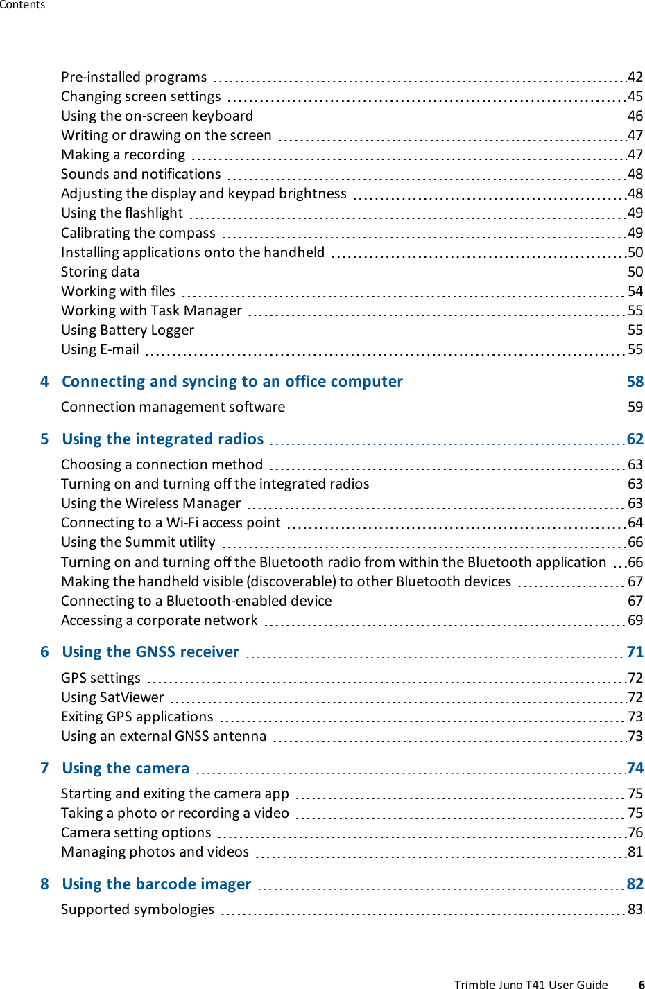 ContentsPre-installed programs 42Changing screen settings 45Using the on-screen keyboard 46Writing or drawing on the screen 47Making a recording 47Sounds and notifications 48Adjusting the display and keypad brightness 48Using the flashlight 49Calibrating the compass 49Installing applications onto the handheld 50Storing data 50Working with files 54Working with Task Manager 55Using Battery Logger 55Using E-mail 554 Connecting and syncing to an office computer 58Connection management software 595 Using the integrated radios 62Choosing a connection method 63Turning on and turning off the integrated radios 63Using the Wireless Manager 63Connecting to a Wi-Fi access point 64Using the Summit utility 66Turning on and turning off the Bluetooth radio from within the Bluetooth application 66Making the handheld visible (discoverable) to other Bluetooth devices 67Connecting to a Bluetooth-enabled device 67Accessing a corporate network 696 Using the GNSS receiver 71GPS settings 72Using SatViewer 72Exiting GPS applications 73Using an external GNSS antenna 737 Using the camera 74Starting and exiting the camera app 75Taking a photo or recording a video 75Camera setting options 76Managing photos and videos 818 Using the barcode imager 82Supported symbologies 83Trimble Juno T41 User Guide 6