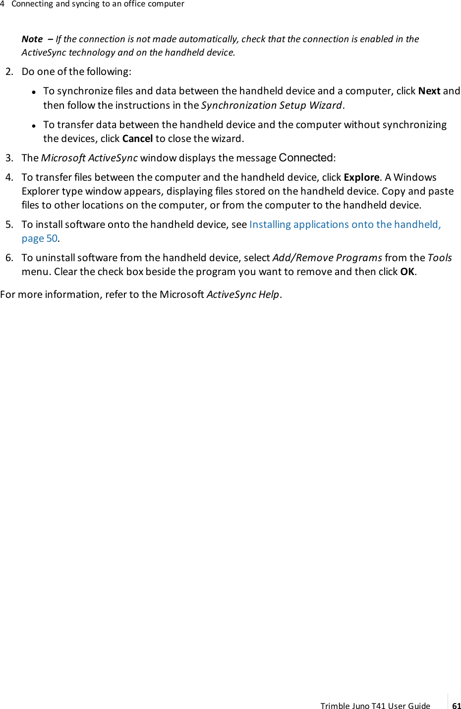 4 Connecting and syncing to an office computerNote – If the connection is not made automatically, check that the connection is enabled in theActiveSync technology and on the handheld device.2. Do one of the following:ll To synchronize files and data between the handheld device and a computer, click Next andthen follow the instructions in the Synchronization Setup Wizard.lTo transfer data between the handheld device and the computer without synchronizingthe devices, click Cancel to close the wizard.3. The Microsoft ActiveSync window displays the message Connected:4. To transfer files between the computer and the handheld device, click Explore. A WindowsExplorer type window appears, displaying files stored on the handheld device. Copy and pastefiles to other locations on the computer, or from the computer to the handheld device.5. To install software onto the handheld device, see Installing applications onto the handheld,page 50.6. To uninstall software from the handheld device, select Add/Remove Programs from the Toolsmenu. Clear the check box beside the program you want to remove and then click OK.For more information, refer to the Microsoft ActiveSync Help.Trimble Juno T41 User Guide 61