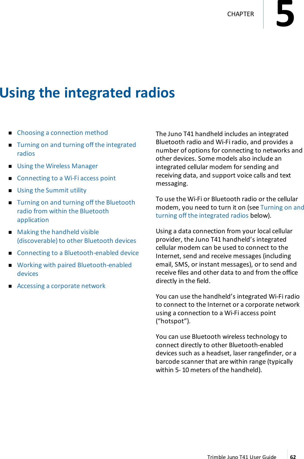 Using the integrated radiosnChoosing a connection methodnTurning on and turning off the integratedradiosnUsing the Wireless ManagernConnecting to a Wi-Fi access pointnUsing the Summit utilitynTurning on and turning off the Bluetoothradio from within the BluetoothapplicationnMaking the handheld visible(discoverable) to other Bluetooth devicesnConnecting to a Bluetooth-enabled devicenWorking with paired Bluetooth-enableddevicesnAccessing a corporate networkThe Juno T41 handheld includes an integratedBluetooth radio and Wi-Fi radio, and provides anumber of options for connecting to networks andother devices. Some models also include anintegrated cellular modem for sending andreceiving data, and support voice calls and textmessaging.To use the Wi-Fi or Bluetooth radio or the cellularmodem, you need to turn it on (see Turning on andturning off the integrated radios below).Using a data connection from your local cellularprovider, the Juno T41 handheld’s integratedcellular modem can be used to connect to theInternet, send and receive messages (includingemail, SMS, or instant messages), or to send andreceive files and other data to and from the officedirectly in the field.You can use the handheld’s integrated Wi-Fi radioto connect to the Internet or a corporate networkusing a connection to a Wi-Fi access point(“hotspot”).You can use Bluetooth wireless technology toconnect directly to other Bluetooth-enableddevices such as a headset, laser rangefinder, or abarcode scanner that are within range (typicallywithin 5- 10 meters of the handheld).Trimble Juno T41 User Guide 625CHAPTER