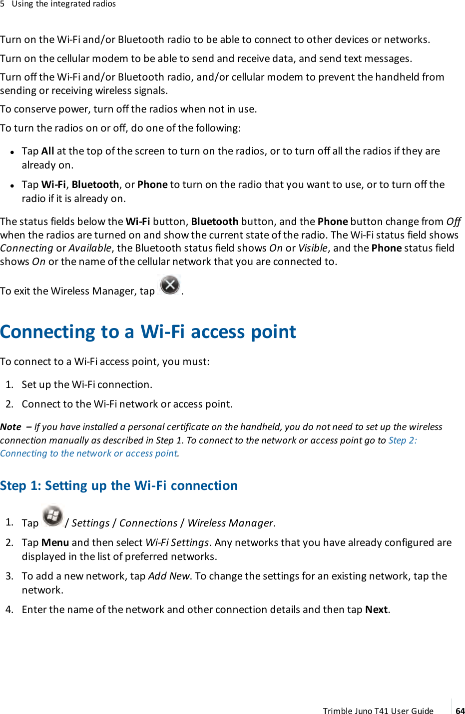 5 Using the integrated radiosTurn on the Wi-Fi and/or Bluetooth radio to be able to connect to other devices or networks.Turn on the cellular modem to be able to send and receive data, and send text messages.Turn off the Wi-Fi and/or Bluetooth radio, and/or cellular modemto prevent the handheld fromsending or receiving wireless signals.To conserve power, turn off the radios when not in use.To turn the radios on or off, do one of the following:lTap All at the top of the screen to turn on the radios, or to turn off all the radios if they arealready on.lTap Wi-Fi,Bluetooth, or Phone to turn on the radio that you want to use, or to turn off theradio if it is already on.The status fields below the Wi-Fi button, Bluetooth button, and the Phone button change from Offwhen the radios are turned on and show the current state of the radio. The Wi-Fi status field showsConnecting or Available, the Bluetooth status field shows On or Visible, and the Phone status fieldshows On or the name of the cellular network that you are connected to.To exit the Wireless Manager, tap .Connecting to a Wi-Fi access pointTo connect to a Wi-Fi access point, you must:1. Set up the Wi-Fi connection.2. Connect to the Wi-Fi network or access point.Note – If you have installed a personal certificate on the handheld, you do not need to set up the wirelessconnection manually as described in Step 1. To connect to the network or access point go to Step 2:Connecting to the network or access point.Step 1: Setting up the Wi-Fi connection1. Tap / Settings /Connections /Wireless Manager.2. Tap Menu and then select Wi-Fi Settings. Any networks that you have already configured aredisplayed in the list of preferred networks.3. To add a new network, tap Add New. To change the settings for an existing network, tap thenetwork.4. Enter the name of the network and other connection details and then tap Next.Trimble Juno T41 User Guide 64