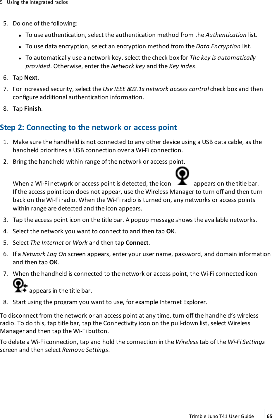 5 Using the integrated radios5. Do one of the following:ll To use authentication, select the authentication method from the Authentication list.lTo use data encryption, select an encryption method from the Data Encryption list.lTo automatically use a network key, select the check box for The key is automaticallyprovided. Otherwise, enter the Network key and the Key index.6. Tap Next.7. For increased security, select the Use IEEE 802.1x network access control check box and thenconfigure additional authentication information.8. Tap Finish.Step 2: Connecting to the network or access point1. Make sure the handheld is not connected to any other device using a USB data cable, as thehandheld prioritizes a USB connection over a Wi-Fi connection.2. Bring the handheld within range of the network or access point.When a Wi-Fi netwprk or access point is detected, the icon appears on the title bar.If the access point icon does not appear, use the Wireless Manager to turn off and then turnback on the Wi-Fi radio. When the Wi-Fi radio is turned on, any networks or access pointswithin range are detected and the icon appears.3. Tap the access point icon on the title bar. A popup message shows the available networks.4. Select the network you want to connect to and then tap OK.5. Select The Internet or Work and then tap Connect.6. If a Network Log On screen appears, enter your user name, password, and domain informationand then tap OK.7. When the handheld is connected to the network or access point, the Wi-Fi connected iconappears in the title bar.8. Start using the program you want to use, for example Internet Explorer.To disconnect from the network or an access point at any time, turn off the handheld’s wirelessradio. To do this, tap title bar, tap the Connectivity icon on the pull-down list, select WirelessManager and then tap the Wi-Fi button.To delete a Wi-Fi connection, tap and hold the connection in the Wireless tab of the Wi-Fi Settingsscreen and then select Remove Settings.Trimble Juno T41 User Guide 65