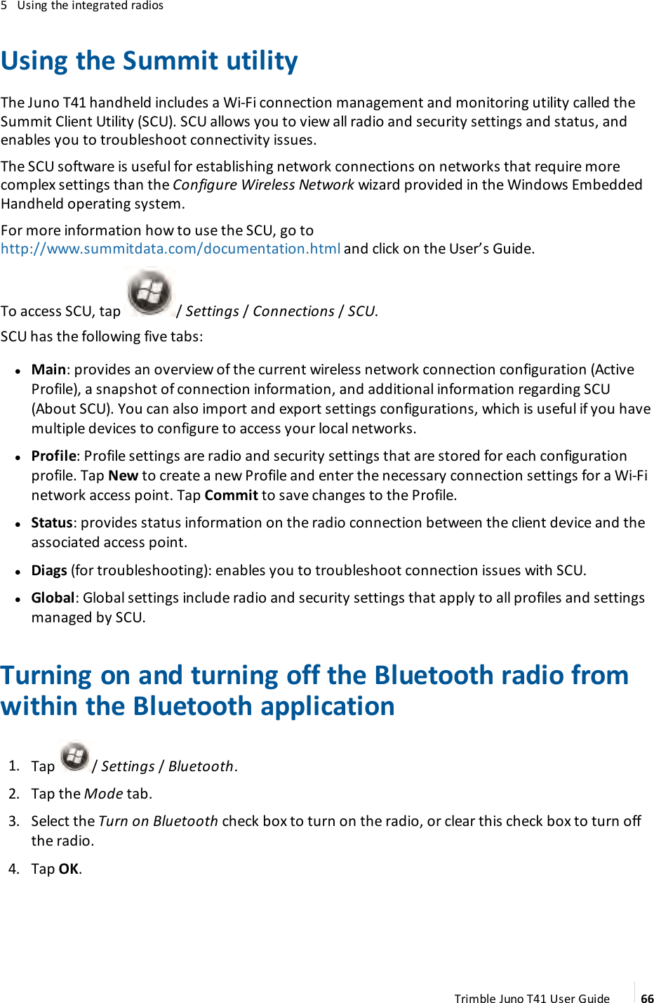 5 Using the integrated radiosUsing the Summit utilityThe Juno T41 handheld includes a Wi-Fi connection management and monitoring utility called theSummit Client Utility (SCU). SCU allows you to view all radio and security settings and status, andenables you to troubleshoot connectivity issues.The SCU software is useful for establishing network connections on networks that require morecomplex settings than the Configure Wireless Network wizard provided in the Windows EmbeddedHandheld operating system.For more information how to use the SCU, go tohttp://www.summitdata.com/documentation.html and click on the User’s Guide.To access SCU, tap / Settings /Connections /SCU.SCU has the following five tabs:lMain:provides an overview of the current wireless network connection configuration (ActiveProfile), a snapshot of connection information, and additional information regarding SCU(About SCU). You can also import and export settings configurations, which is useful if you havemultiple devices to configure to access your local networks.lProfile:Profile settings are radio and security settings that are stored for each configurationprofile. Tap New to create a new Profile and enter the necessary connection settings for a Wi-Finetwork access point. Tap Commit to save changes to the Profile.lStatus: provides status information on the radio connection between the client device and theassociated access point.lDiags (for troubleshooting):enables you to troubleshoot connection issues with SCU.lGlobal:Global settings include radio and security settings that apply to all profiles and settingsmanaged by SCU.Turning on and turning off the Bluetooth radio fromwithin the Bluetooth application1. Tap / Settings/ Bluetooth.2. Tap the Mode tab.3. Select the Turn on Bluetooth check box to turn on the radio, or clear this check box to turn offthe radio.4. Tap OK.Trimble Juno T41 User Guide 66