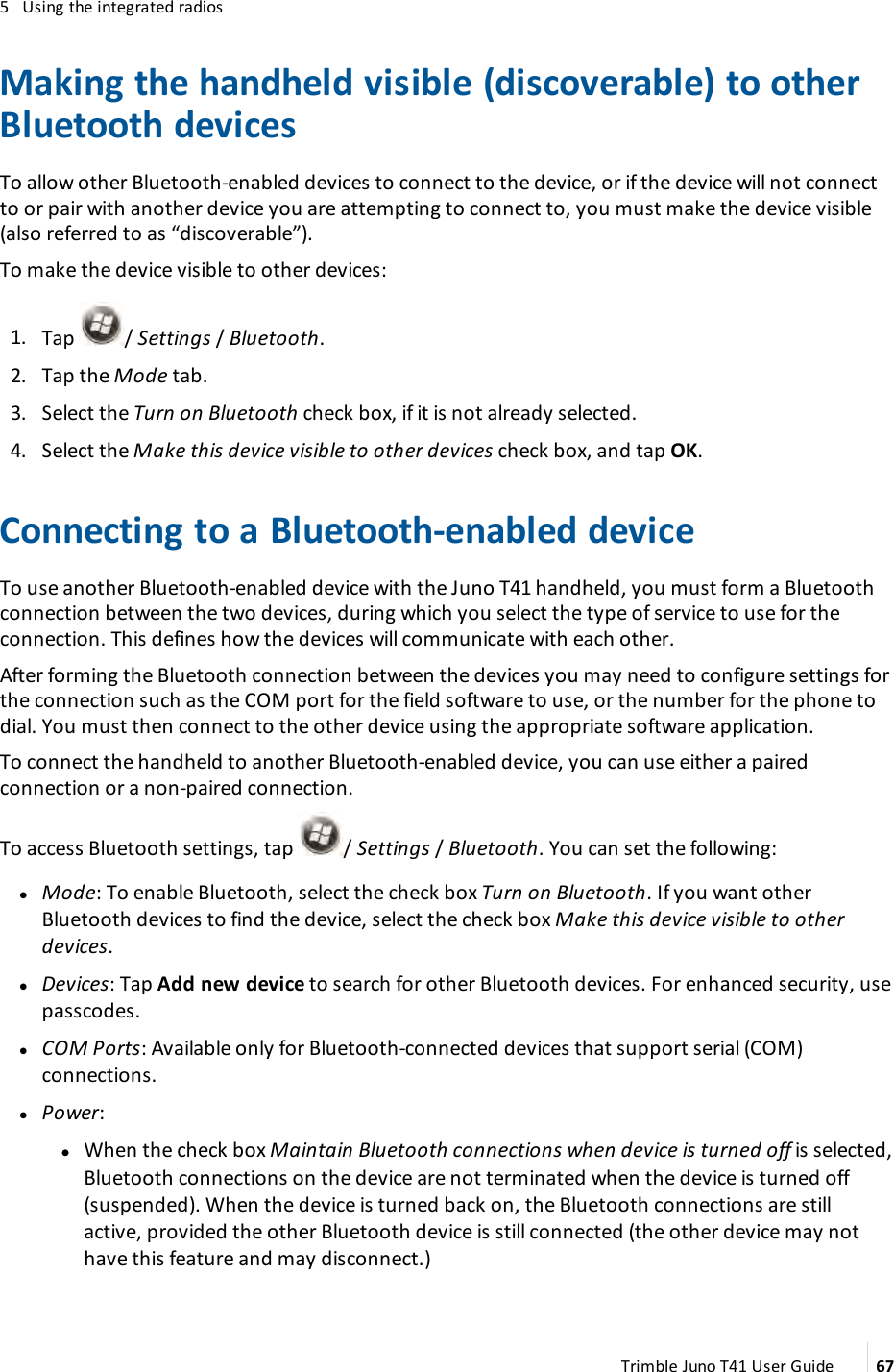 5 Using the integrated radiosMaking the handheld visible (discoverable) to otherBluetooth devicesTo allow other Bluetooth-enabled devices to connect to the device, or if the device will not connectto or pair with another device you are attempting to connect to, you must make the device visible(also referred to as “discoverable”).To make the device visible to other devices:1. Tap / Settings/ Bluetooth.2. Tap the Mode tab.3. Select the Turn on Bluetooth check box, if it is not already selected.4. Select the Make this device visible to other devices check box, and tap OK.Connecting to a Bluetooth-enabled deviceTo use another Bluetooth-enabled device with the Juno T41 handheld, you must form a Bluetoothconnection between the two devices, during which you select the type of service to use for theconnection. This defines how the devices will communicate with each other.After forming the Bluetooth connection between the devices you may need to configure settings forthe connection such as the COM port for the field software to use, or the number for the phone todial. You must then connect to the other device using the appropriate software application.To connect the handheld to another Bluetooth-enabled device, you can use either a pairedconnection or a non-paired connection.To access Bluetooth settings, tap / Settings /Bluetooth. You can set the following:lMode: To enable Bluetooth, select the check box Turn on Bluetooth. If you want otherBluetooth devices to find the device, select the check box Make this device visible to otherdevices.lDevices: Tap Add new device to search for other Bluetooth devices. For enhanced security, usepasscodes.lCOM Ports: Available only for Bluetooth-connected devices that support serial (COM)connections.lPower:ll When the check box Maintain Bluetooth connections when device is turned off is selected,Bluetooth connections on the device are not terminated when the device is turned off(suspended). When the device is turned back on, the Bluetooth connections are stillactive, provided the other Bluetooth device is still connected (the other device may nothave this feature and may disconnect.)Trimble Juno T41 User Guide 67