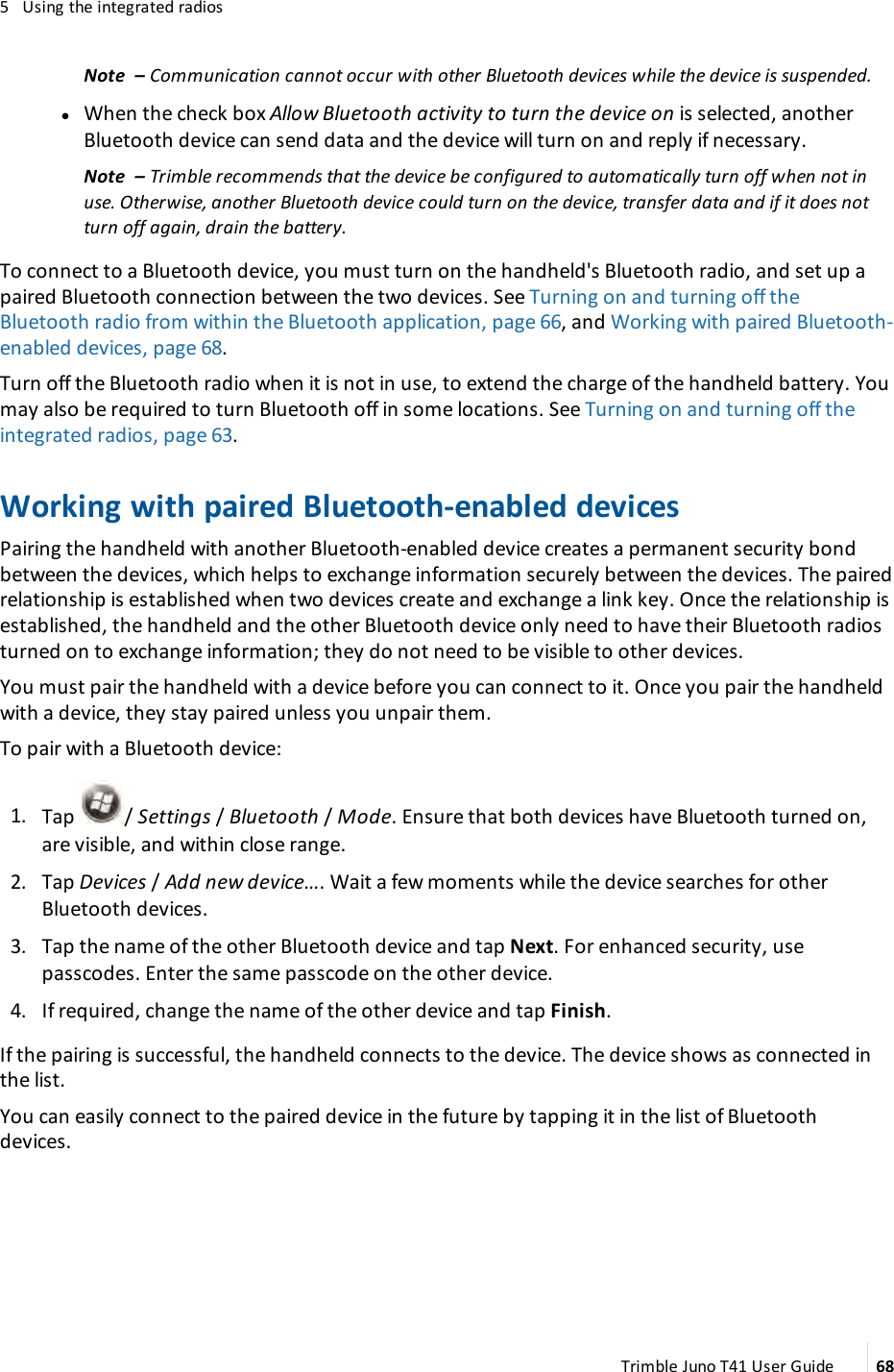 5 Using the integrated radiosNote – Communication cannot occur with other Bluetooth devices while the device is suspended.lWhen the check box Allow Bluetooth activity to turn the device on is selected, anotherBluetooth device can send data and the device will turn on and reply if necessary.Note – Trimble recommends that the device be configured to automatically turn off when not inuse. Otherwise, another Bluetooth device could turn on the device, transfer data and if it does notturn off again, drain the battery.To connect to a Bluetooth device, you must turn on the handheld&apos;s Bluetooth radio, and set up apaired Bluetooth connection between the two devices. See Turning on and turning off theBluetooth radio from within the Bluetooth application, page 66, and Working with paired Bluetooth-enabled devices, page 68.Turn off the Bluetooth radio when it is not in use, to extend the charge of the handheld battery. Youmay also be required to turn Bluetooth off in some locations. See Turning on and turning off theintegrated radios, page 63.Working with paired Bluetooth-enabled devicesPairing the handheld with another Bluetooth-enabled device creates a permanent security bondbetween the devices, which helps to exchange information securely between the devices. The pairedrelationship is established when two devices create and exchange a link key. Once the relationship isestablished, the handheld and the other Bluetooth device only need to have their Bluetooth radiosturned on to exchange information; they do not need to be visible to other devices.You must pair the handheld with a device before you can connect to it. Once you pair the handheldwith a device, they stay paired unless you unpair them.To pair with a Bluetooth device:1. Tap / Settings /Bluetooth /Mode. Ensure that both devices have Bluetooth turned on,are visible, and within close range.2. Tap Devices /Add new device…. Wait a few moments while the device searches for otherBluetooth devices.3. Tap the name of the other Bluetooth device and tap Next. For enhanced security, usepasscodes. Enter the same passcode on the other device.4. If required, change the name of the other device and tap Finish.If the pairing is successful, the handheld connects to the device. The device shows as connected inthe list.You can easily connect to the paired device in the future by tapping it in the list of Bluetoothdevices.Trimble Juno T41 User Guide 68