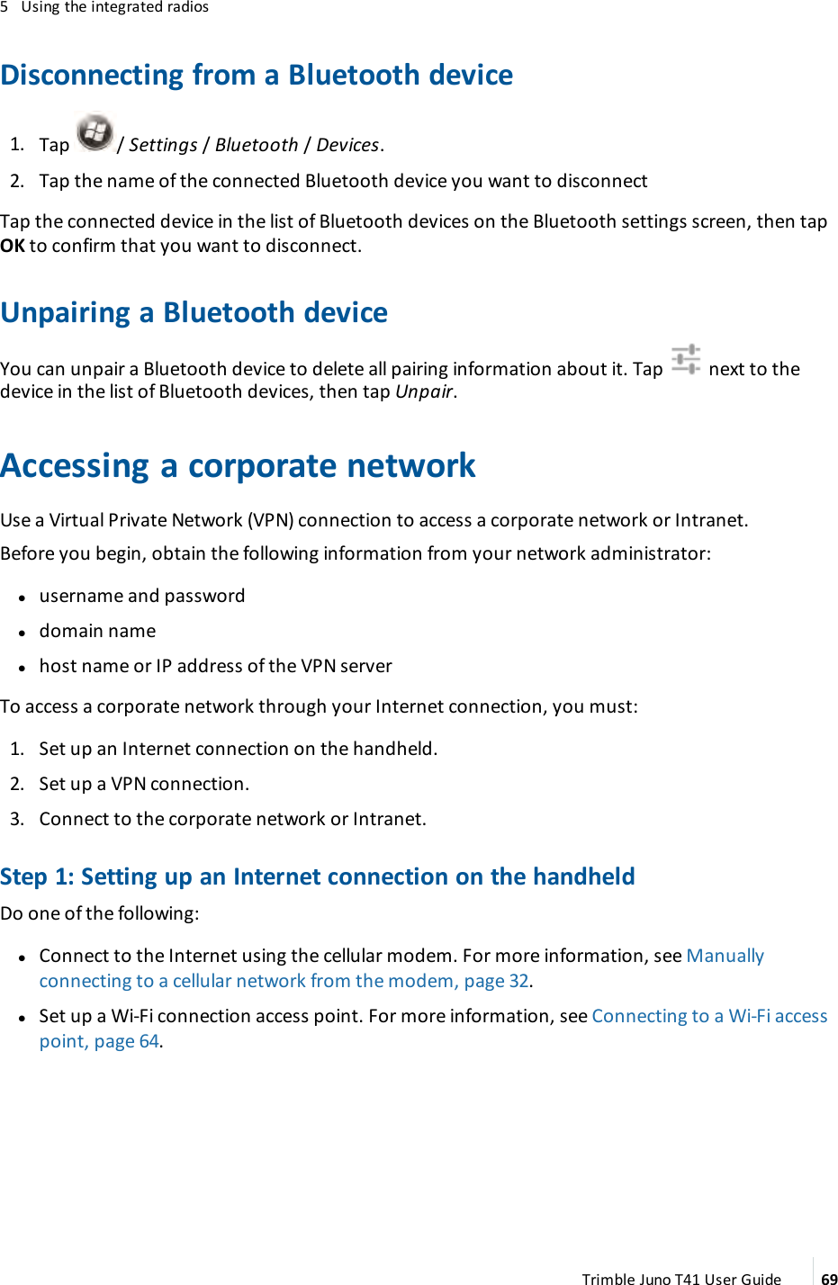 5 Using the integrated radiosDisconnecting from a Bluetooth device1. Tap / Settings /Bluetooth /Devices.2. Tap the name of the connected Bluetooth device you want to disconnectTap the connected device in the list of Bluetooth devices on the Bluetooth settings screen, then tapOKto confirm that you want to disconnect.Unpairing a Bluetooth deviceYou can unpair a Bluetooth device to delete all pairing information about it. Tap next to thedevice in the list of Bluetooth devices, then tap Unpair.Accessing a corporate networkUse a Virtual Private Network (VPN)connection to access a corporate network or Intranet.Before you begin, obtain the following information from your network administrator:lusername and passwordldomain namelhost name or IPaddress of the VPNserverTo access a corporate network through your Internet connection, you must:1. Set up an Internet connection on the handheld.2. Set up a VPNconnection.3. Connect to the corporate network or Intranet.Step 1: Setting up an Internet connection on the handheldDo one of the following:lConnect to the Internet using the cellular modem. For more information, see Manuallyconnecting to a cellular network from the modem, page 32.lSet up a Wi-Fi connection access point. For more information, see Connecting to a Wi-Fi accesspoint, page 64.Trimble Juno T41 User Guide 69