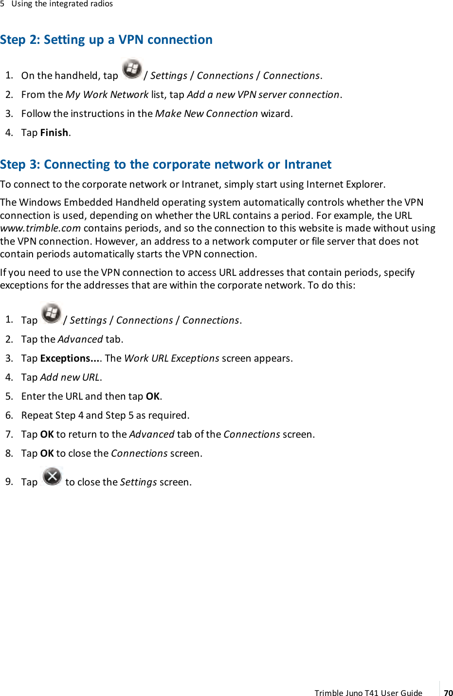 5 Using the integrated radiosStep 2: Setting up a VPN connection1. On the handheld, tap /Settings/ Connections /Connections.2. From the My Work Network list, tap Add a new VPN server connection.3. Follow the instructions in the Make New Connection wizard.4. Tap Finish.Step 3: Connecting to the corporate network or IntranetTo connect to the corporate network or Intranet, simply start using Internet Explorer.The Windows Embedded Handheld operating system automatically controls whether the VPNconnection is used, depending on whether the URL contains a period. For example, the URLwww.trimble.com contains periods, and so the connection to this website is made without usingthe VPN connection. However, an address to a network computer or file server that does notcontain periods automatically starts the VPN connection.If you need to use the VPN connection to access URL addresses that contain periods, specifyexceptions for the addresses that are within the corporate network. To do this:1. Tap /Settings/ Connections /Connections.2. Tap the Advanced tab.3. Tap Exceptions.... The Work URL Exceptions screen appears.4. Tap Add new URL.5. Enter the URL and then tap OK.6. Repeat Step 4 and Step 5 as required.7. Tap OK to return to the Advanced tab of the Connections screen.8. Tap OK to close the Connections screen.9. Tap to close the Settings screen.Trimble Juno T41 User Guide 70