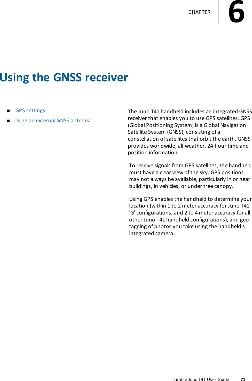 Using the GNSS receivernGPS settingsnUsing an external GNSS antennaThe Juno T41 handheld includes an integrated GNSSreceiver that enables you to use GPS satellites. GPS(Global Positioning System) is a Global NavigationSatellite System (GNSS), consisting of aconstellation of satellites that orbit the earth. GNSSprovides worldwide, all-weather, 24-hour time andposition information.To receive signals from GPS satellites, the handheldmust have a clear view of the sky. GPS positionsmay not always be available, particularly in or nearbuildings, in vehicles, or under tree canopy.Using GPS enables the handheld to determine yourlocation (within 1 to 2 meter accuracy for Juno T41&apos;G&apos; configurations, and 2 to 4 meter accuracy for allother Juno T41 handheld configurations), and geo-tagging of photos you take using the handheld&apos;sintegrated camera.Trimble Juno T41 User Guide 716CHAPTER