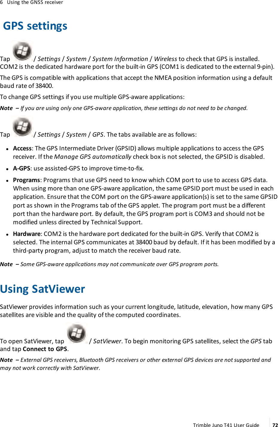 6 Using the GNSS receiverGPS settingsTap / Settings /System /System Information /Wireless to check that GPS is installed.COM2 is the dedicated hardware port for the built-in GPS (COM1 is dedicated to the external 9-pin).The GPS is compatible with applications that accept the NMEA position information using a defaultbaud rate of 38400.To change GPSsettings if you use multiple GPS-aware applications:Note – If you are using only one GPS-aware application, these settings do not need to be changed.Tap / Settings /System /GPS. The tabs available are as follows:lAccess: The GPS Intermediate Driver (GPSID) allows multiple applications to access the GPSreceiver. If the Manage GPSautomatically check box is not selected, the GPSID is disabled.lA-GPS: use assisted-GPS to improve time-to-fix.lPrograms: Programs that use GPS need to know which COM port to use to access GPS data.When using more than one GPS-aware application, the same GPSID port must be used in eachapplication. Ensure that the COM port on the GPS-aware application(s) is set to the same GPSIDport as shown in the Programs tab of the GPS applet. The program port must be a differentport than the hardware port. By default, the GPS program port is COM3 and should not bemodified unless directed by Technical Support.lHardware: COM2 is the hardware port dedicated for the built-in GPS. Verify that COM2 isselected. The internal GPS communicates at 38400 baud by default. If it has been modified by athird-party program, adjust to match the receiver baud rate.Note – Some GPS-aware applications may not communicate over GPS program ports.Using SatViewerSatViewer provides information such as your current longitude, latitude, elevation, how many GPSsatellites are visible and the quality of the computed coordinates.To open SatViewer, tap / SatViewer. To begin monitoring GPS satellites, select the GPS taband tap Connect to GPS.Note – External GPS receivers, Bluetooth GPS receivers or other external GPS devices are not supported andmay not work correctly with SatViewer.Trimble Juno T41 User Guide 72