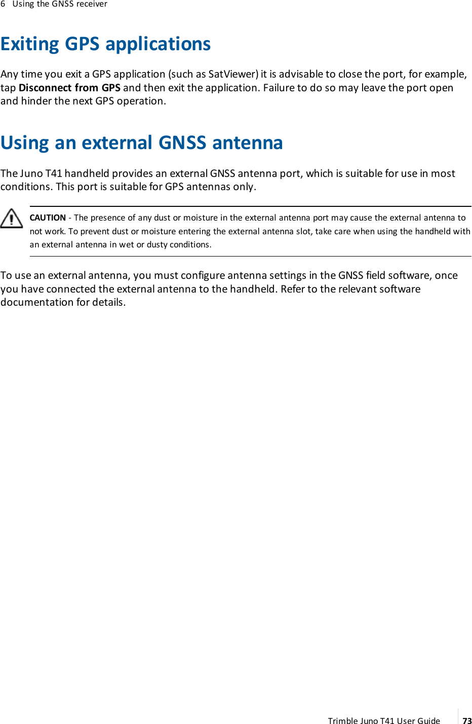 6 Using the GNSS receiverExiting GPS applicationsAny time you exit a GPS application (such as SatViewer) it is advisable to close the port, for example,tap Disconnect from GPS and then exit the application. Failure to do so may leave the port openand hinder the next GPS operation.Using an external GNSS antennaThe Juno T41 handheld provides an external GNSS antenna port, which is suitable for use in mostconditions. This port is suitable for GPSantennas only.CAUTION - The presence of any dust or moisture in the external antenna port may cause the external antenna tonot work. To prevent dust or moisture entering the external antenna slot, take care when using the handheld withan external antenna in wet or dusty conditions.To use an external antenna, you must configure antenna settings in the GNSS field software, onceyou have connected the external antenna to the handheld. Refer to the relevant softwaredocumentation for details.Trimble Juno T41 User Guide 73