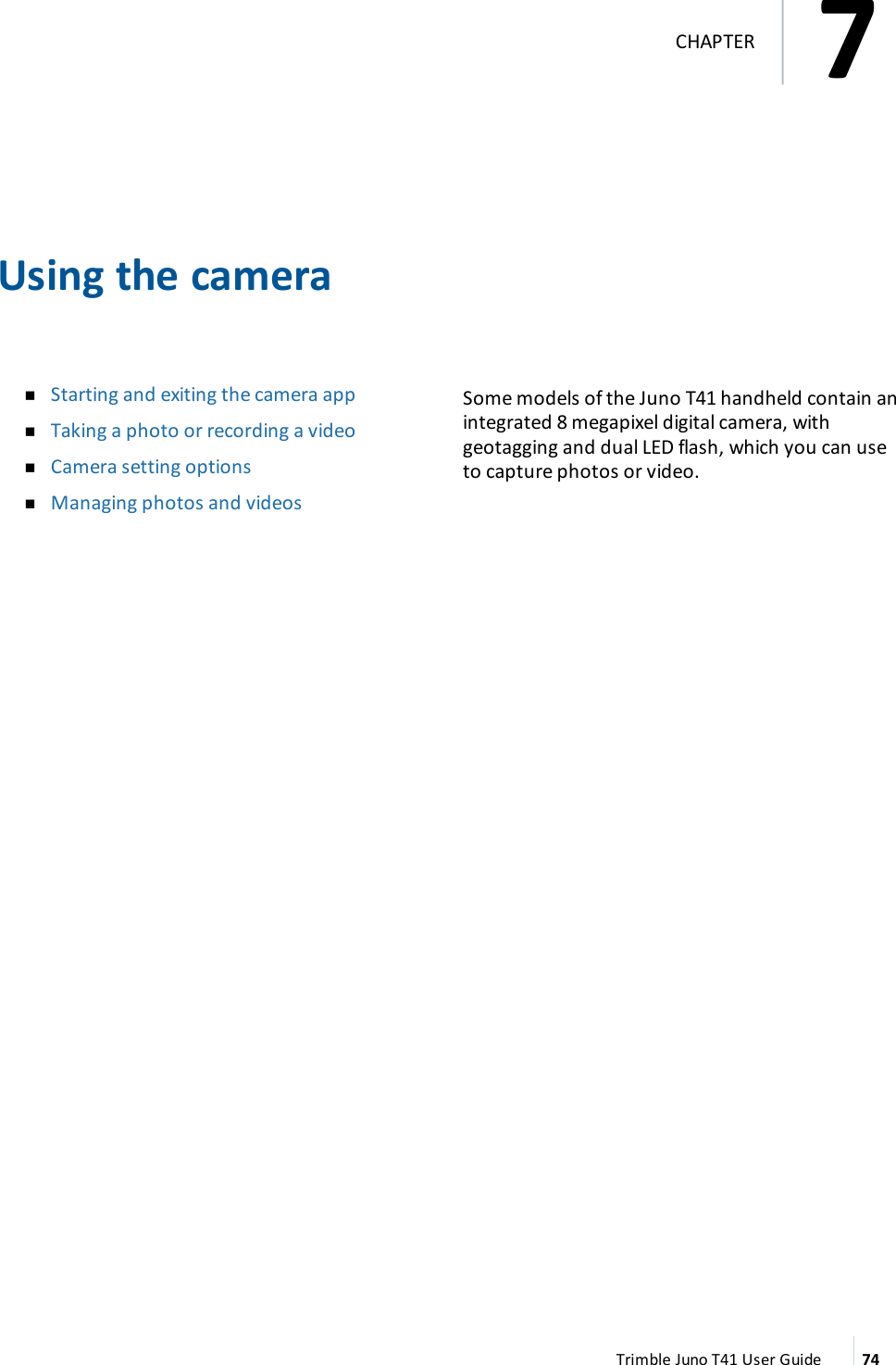 Using the cameranStarting and exiting the camera appnTaking a photo or recording a videonCamera setting optionsnManaging photos and videosSome models of the Juno T41 handheld contain anintegrated 8 megapixel digital camera, withgeotagging and dual LEDflash, which you can useto capture photos or video.Trimble Juno T41 User Guide 747CHAPTER