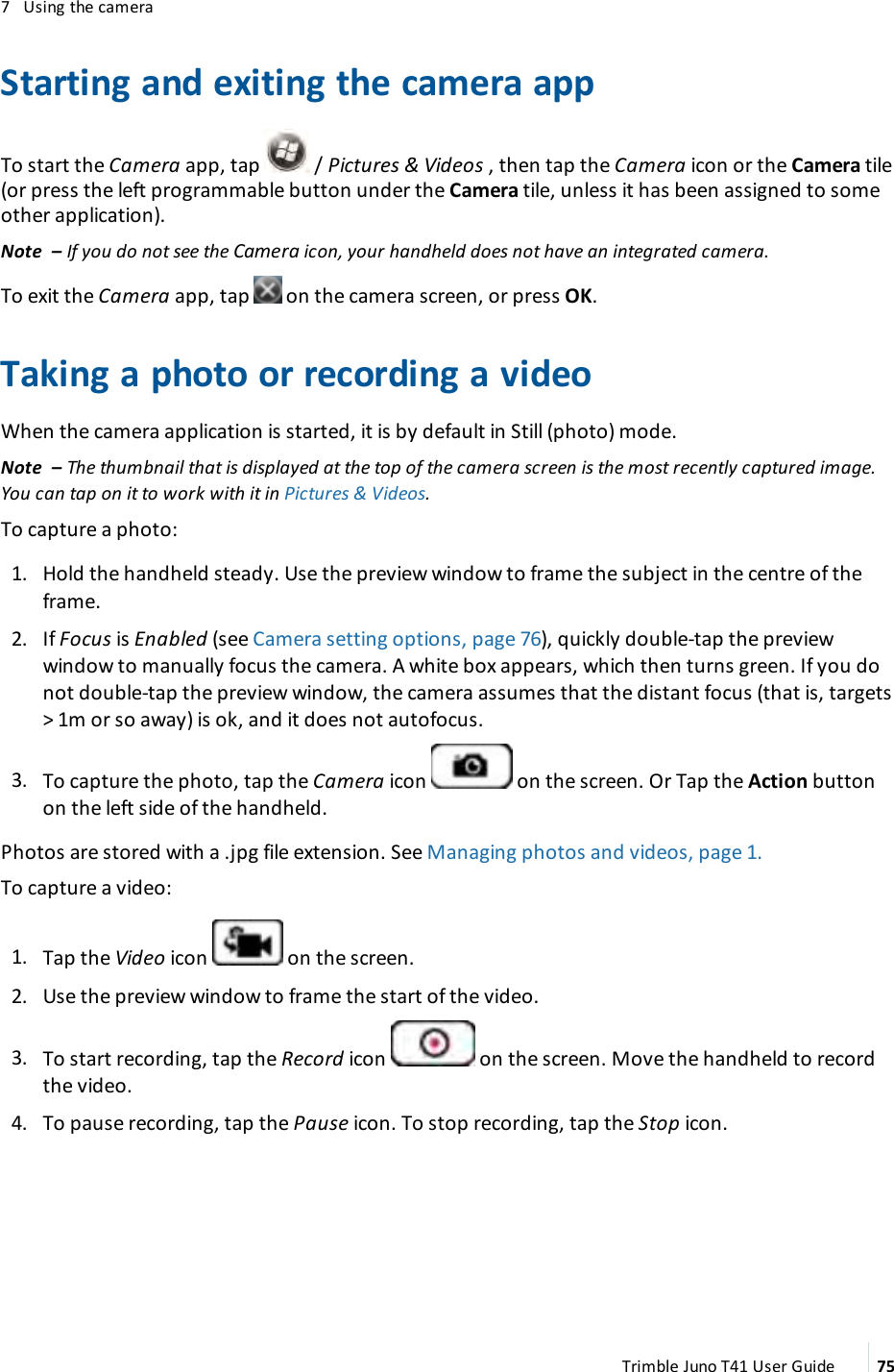 7 Using the cameraStarting and exiting the camera appTo start the Camera app, tap / Pictures &amp; Videos , then tap the Camera icon or the Camera tile(or press the left programmable button under the Camera tile, unless it has been assigned to someother application).Note – If you do not see the Camera icon, your handheld does not have an integrated camera.To exit the Camera app, tap on the camera screen, or press OK.Taking a photo or recording a videoWhen the camera application is started, it is by default in Still (photo) mode.Note – The thumbnail that is displayed at the top of the camera screen is the most recently captured image.You can tap on it to work with it in Pictures &amp;Videos.To capture a photo:1. Hold the handheld steady. Use the preview window to frame the subject in the centre of theframe.2. If Focus is Enabled (see Camera setting options, page 76), quickly double-tap the previewwindow to manually focus the camera. A white box appears, which then turns green. If you donot double-tap the preview window, the camera assumes that the distant focus (that is, targets&gt; 1m or so away) is ok, and it does not autofocus.3. To capture the photo, tap the Camera icon on the screen. Or Tap the Action buttonon the left side of the handheld.Photos are stored with a .jpg file extension. See Managing photos and videos, page 1.To capture a video:1. Tap the Video icon on the screen.2. Use the preview window to frame the start of the video.3. To start recording, tap the Record icon on the screen. Move the handheld to recordthe video.4. To pause recording, tap the Pause icon. To stop recording, tap the Stop icon.Trimble Juno T41 User Guide 75