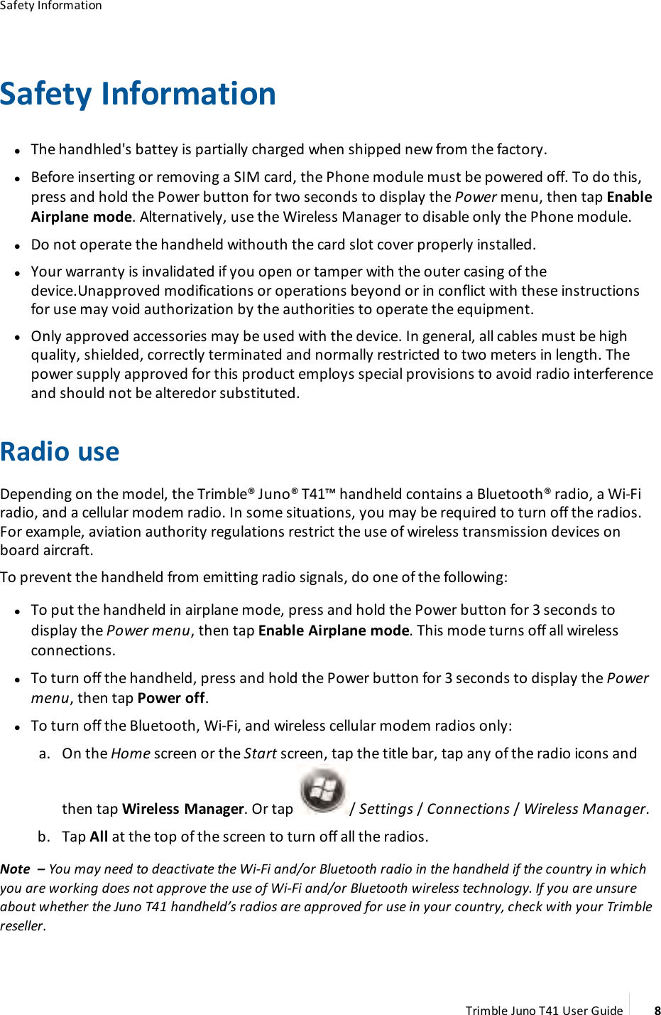 Safety InformationSafety InformationlThe handhled&apos;s battey is partially charged when shipped new from the factory.lBefore inserting or removing a SIM card, the Phone module must be powered off. To do this,press and hold the Power button for two seconds to display the Power menu, then tap EnableAirplane mode. Alternatively, use the Wireless Manager to disable only the Phone module.lDo not operate the handheld withouth the card slot cover properly installed.lYour warranty is invalidated if you open or tamper with the outer casing of thedevice.Unapproved modifications or operations beyond or in conflict with these instructionsfor use may void authorization by the authorities to operate the equipment.lOnly approved accessories may be used with the device. In general, all cables must be highquality, shielded, correctly terminated and normally restricted to two meters in length. Thepower supply approved for this product employs special provisions to avoid radio interferenceand should not be alteredor substituted.Radio useDepending on the model, the Trimble® Juno® T41™handheld contains a Bluetooth® radio, a Wi-Firadio, and a cellular modem radio. In some situations, you may be required to turn off the radios.For example, aviation authority regulations restrict the use of wireless transmission devices onboard aircraft.To prevent the handheld from emitting radio signals, do one of the following:lTo put the handheld in airplane mode, press and hold the Power button for 3 seconds todisplay the Power menu, then tap Enable Airplane mode. This mode turns off all wirelessconnections.lTo turn off the handheld, press and hold the Power button for 3 seconds to display the Powermenu, then tap Power off.lTo turn off the Bluetooth, Wi-Fi, and wireless cellular modem radios only:a. On the Home screen or the Start screen, tap the title bar, tap any of the radio icons andthen tap Wireless Manager. Or tap / Settings /Connections /Wireless Manager.b. Tap All at the top of the screen to turn off all the radios.Note – You may need to deactivate the Wi-Fi and/or Bluetooth radio in the handheld if the country in whichyou are working does not approve the use of Wi-Fi and/or Bluetooth wireless technology. If you are unsureabout whether the Juno T41 handheld’s radios are approved for use in your country, check with your Trimblereseller.Trimble Juno T41 User Guide 8