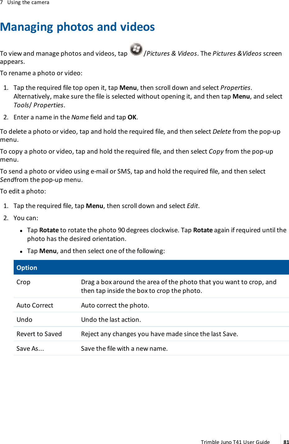 7 Using the cameraManaging photos and videosTo view and manage photos and videos, tap /Pictures &amp; Videos. The Pictures &amp;Videos screenappears.To rename a photo or video:1. Tap the required file top open it, tap Menu, then scroll down and select Properties.Alternatively, make sure the file is selected without opening it, and then tap Menu, and selectTools/Properties.2. Enter a name in the Name field and tap OK.To delete a photo or video, tap and hold the required file, and then select Delete from the pop-upmenu.To copy a photo or video, tap and hold the required file, and then select Copy from the pop-upmenu.To send a photo or video using e-mail or SMS, tap and hold the required file, and then selectSendfrom the pop-up menu.To edit a photo:1. Tap the required file, tap Menu, then scroll down and select Edit.2. You can:ll Tap Rotate to rotate the photo 90 degrees clockwise. Tap Rotate again if required until thephoto has the desired orientation.ll Tap Menu, and then select one of the following:OptionCrop Drag a box around the area of the photo that you want to crop, andthen tap inside the box to crop the photo.Auto Correct Auto correct the photo.Undo Undo the last action.Revert to Saved Reject any changes you have made since the last Save.Save As... Save the file with a new name.Trimble Juno T41 User Guide 81