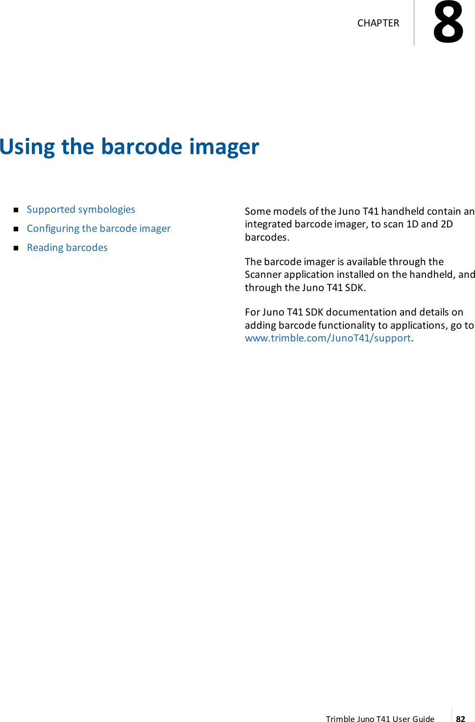 Using the barcode imagernSupported symbologiesnConfiguring the barcode imagernReading barcodesSome models of the Juno T41 handheld contain anintegrated barcode imager, to scan 1D and 2Dbarcodes.The barcode imager is available through theScanner application installed on the handheld, andthrough the Juno T41 SDK.For Juno T41 SDK documentation and details onadding barcode functionality to applications, go towww.trimble.com/JunoT41/support.Trimble Juno T41 User Guide 828CHAPTER