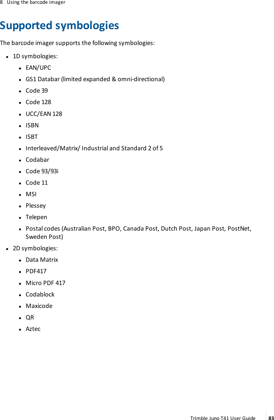 8 Using the barcode imagerSupported symbologiesThe barcode imager supports the following symbologies:l1D symbologies:ll EAN/UPClGS1 Databar (limited expanded &amp; omni-directional)lCode 39lCode 128lUCC/EAN 128lISBNlISBTlInterleaved/Matrix/ Industrial and Standard 2 of 5lCodabarlCode 93/93ilCode 11lMSIlPlesseylTelepenlPostal codes (Australian Post, BPO, Canada Post, Dutch Post, Japan Post, PostNet,Sweden Post)l2D symbologies:ll Data MatrixlPDF417lMicro PDF 417lCodablocklMaxicodelQRlAztecTrimble Juno T41 User Guide 83