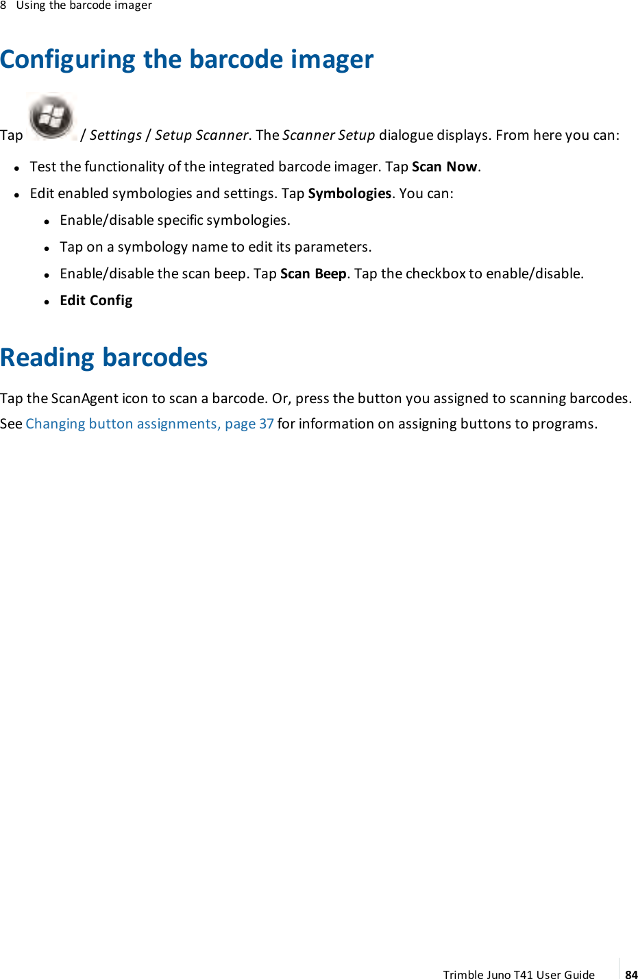 8 Using the barcode imagerConfiguring the barcode imagerTap / Settings/Setup Scanner. The Scanner Setup dialogue displays. From here you can:lTest the functionality of the integrated barcode imager. Tap Scan Now.lEdit enabled symbologies and settings. Tap Symbologies. You can:ll Enable/disable specific symbologies.lTap on a symbology name to edit its parameters.lEnable/disable the scan beep. Tap Scan Beep. Tap the checkbox to enable/disable.lEdit ConfigReading barcodesTap the ScanAgent icon to scan a barcode. Or, press the button you assigned to scanning barcodes.See Changing button assignments, page 37 for information on assigning buttons to programs.Trimble Juno T41 User Guide 84