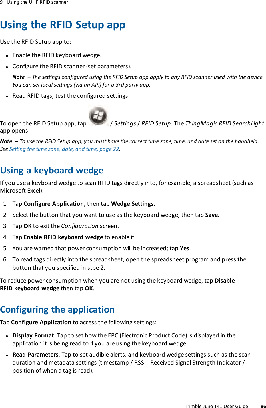 9 Using the UHF RFIDscannerUsing the RFIDSetup appUse the RFIDSetup app to:lEnable the RFIDkeyboard wedge.lConfigure the RFIDscanner (set parameters).Note – The settings configured using the RFIDSetup app apply to any RFIDscanner used with the device.You can set local settings (via an API) for a 3rd party app.lRead RFIDtags, test the configured settings.To open the RFIDSetup app, tap / Settings/RFID Setup. The ThingMagic RFIDSearchLightapp opens.Note – To use the RFIDSetup app, you must have the correct time zone, time, and date set on the handheld.See Setting the time zone, date, and time, page 22.Using a keyboard wedgeIf you use a keyboard wedge to scan RFIDtags directly into, for example, a spreadsheet (such asMicrosoft Excel):1. Tap Configure Application, then tap Wedge Settings.2. Select the button that you want to use as the keyboard wedge, then tap Save.3. Tap OK to exit the Configuration screen.4. Tap Enable RFIDkeyboard wedge to enable it.5. You are warned that power consumption will be increased; tap Yes.6. To read tags directly into the spreadsheet, open the spreadsheet program and press thebutton that you specified in stpe 2.To reduce power consumption when you are not using the keyboard wedge, tap DisableRFIDkeyboard wedge then tap OK.Configuring the applicationTap Configure Application to access the following settings:lDisplay Format. Tap to set how the EPC (Electronic Product Code) is displayed in theapplication it is being read to if you are using the keyboard wedge.lRead Parameters. Tap to set audible alerts, and keyboard wedge settings such as the scanduration and metadata settings (timestamp / RSSI- Received Signal Strength Indicator /position of when a tag is read).Trimble Juno T41 User Guide 86