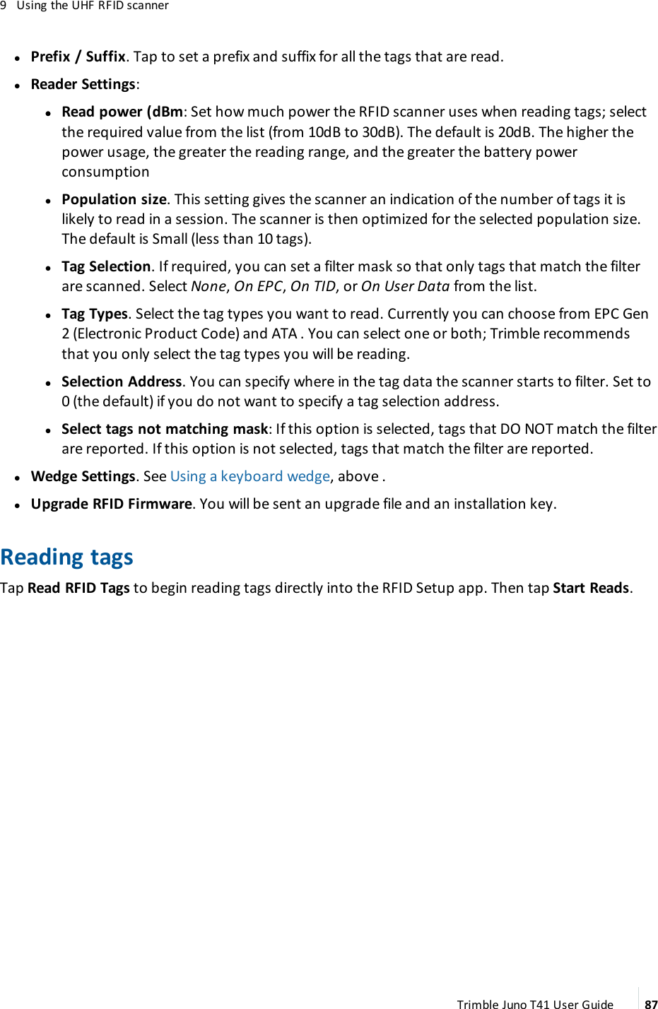 9 Using the UHF RFIDscannerlPrefix / Suffix. Tap to set a prefix and suffix for all the tags that are read.lReader Settings:ll Read power (dBm: Set how much power the RFIDscanner uses when reading tags; selectthe required value from the list (from 10dB to 30dB). The default is 20dB. The higher thepower usage, the greater the reading range, and the greater the battery powerconsumptionlPopulation size. This setting gives the scanner an indication of the number of tags it islikely to read in a session. The scanner is then optimized for the selected population size.The default is Small (less than 10 tags).lTag Selection. If required, you can set a filter mask so that only tags that match the filterare scanned. Select None,OnEPC,OnTID, or On User Data from the list.lTag Types. Select the tag types you want to read. Currently you can choose from EPC Gen2 (Electronic Product Code) and ATA . You can select one or both; Trimble recommendsthat you only select the tag types you will be reading.lSelection Address. You can specify where in the tag data the scanner starts to filter. Set to0 (the default)if you do not want to specify a tag selection address.lSelect tags not matching mask: If this option is selected, tags that DONOTmatch the filterare reported. If this option is not selected, tags that match the filter are reported.lWedge Settings. See Using a keyboard wedge, above .lUpgrade RFIDFirmware. You will be sent an upgrade file and an installation key.Reading tagsTap Read RFIDTags to begin reading tags directly into the RFIDSetup app.Then tap Start Reads.Trimble Juno T41 User Guide 87