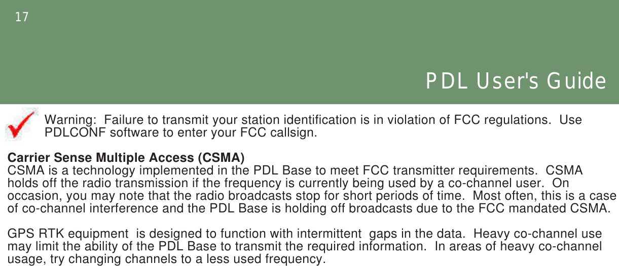 17PDL User&apos;s GuideWarning:  Failure to transmit your station identification is in violation of FCC regulations.  Use  PDLCONF software to enter your FCC callsign.Carrier Sense Multiple Access (CSMA)CSMA is a technology implemented in the PDL Base to meet FCC transmitter requirements.  CSMA holds off the radio transmission if the frequency is currently being used by a co-channel user.  On occasion, you may note that the radio broadcasts stop for short periods of time.  Most often, this is a case of co-channel interference and the PDL Base is holding off broadcasts due to the FCC mandated CSMA.GPS RTK equipment  is designed to function with intermittent  gaps in the data.  Heavy co-channel use may limit the ability of the PDL Base to transmit the required information.  In areas of heavy co-channel usage, try changing channels to a less used frequency.