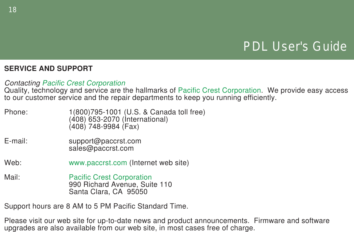 18PDL User&apos;s GuideSERVICE AND SUPPORTContacting Pacific Crest CorporationQuality, technology and service are the hallmarks of Pacific Crest Corporation.  We provide easy access to our customer service and the repair departments to keep you running efficiently.Phone:    1(800)795-1001 (U.S. &amp; Canada toll free)     (408) 653-2070 (International)     (408) 748-9984 (Fax)E-mail:    support@paccrst.com     sales@paccrst.comWeb:    www.paccrst.com (Internet web site)Mail:    Pacific Crest Corporation     990 Richard Avenue, Suite 110     Santa Clara, CA  95050Support hours are 8 AM to 5 PM Pacific Standard Time.Please visit our web site for up-to-date news and product announcements.  Firmware and software upgrades are also available from our web site, in most cases free of charge.