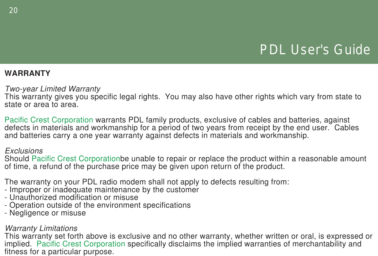 20PDL User&apos;s GuideWARRANTYTwo-year Limited WarrantyThis warranty gives you specific legal rights.  You may also have other rights which vary from state to state or area to area.Pacific Crest Corporation warrants PDL family products, exclusive of cables and batteries, against defects in materials and workmanship for a period of two years from receipt by the end user.  Cables and batteries carry a one year warranty against defects in materials and workmanship.ExclusionsShould Pacific Crest Corporationbe unable to repair or replace the product within a reasonable amount of time, a refund of the purchase price may be given upon return of the product.The warranty on your PDL radio modem shall not apply to defects resulting from:- Improper or inadequate maintenance by the customer- Unauthorized modification or misuse- Operation outside of the environment specifications- Negligence or misuseWarranty LimitationsThis warranty set forth above is exclusive and no other warranty, whether written or oral, is expressed or implied.  Pacific Crest Corporation specifically disclaims the implied warranties of merchantability and fitness for a particular purpose.