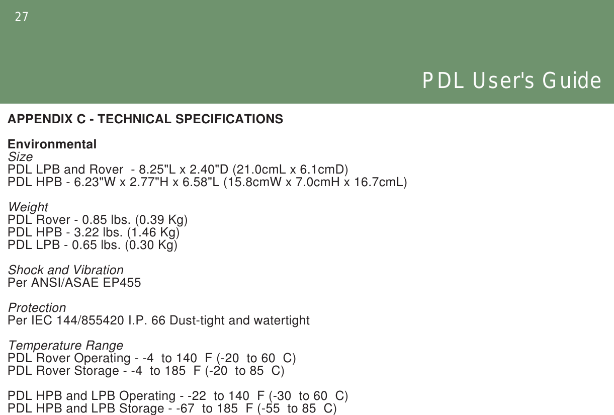 27PDL User&apos;s GuideAPPENDIX C - TECHNICAL SPECIFICATIONSEnvironmentalSizePDL LPB and Rover  - 8.25&quot;L x 2.40&quot;D (21.0cmL x 6.1cmD)PDL HPB - 6.23&quot;W x 2.77&quot;H x 6.58&quot;L (15.8cmW x 7.0cmH x 16.7cmL)WeightPDL Rover - 0.85 lbs. (0.39 Kg)PDL HPB - 3.22 lbs. (1.46 Kg)PDL LPB - 0.65 lbs. (0.30 Kg)Shock and VibrationPer ANSI/ASAE EP455ProtectionPer IEC 144/855420 I.P. 66 Dust-tight and watertightTemperature RangePDL Rover Operating - -4  to 140  F (-20  to 60  C)PDL Rover Storage - -4  to 185  F (-20  to 85  C)PDL HPB and LPB Operating - -22  to 140  F (-30  to 60  C)PDL HPB and LPB Storage - -67  to 185  F (-55  to 85  C)