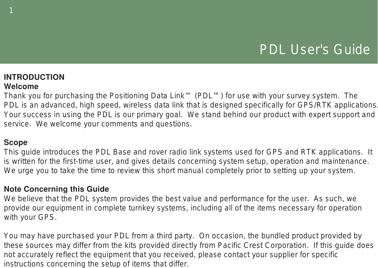 1PDL User&apos;s GuideINTRODUCTIONWelcomeThank you for purchasing the Positioning Data Link™ (PDL™) for use with your survey system.  The PDL is an advanced, high speed, wireless data link that is designed specifically for GPS/RTK applications.  Your success in using the PDL is our primary goal.  We stand behind our product with expert support and service.  We welcome your comments and questions.ScopeThis guide introduces the PDL Base and rover radio link systems used for GPS and RTK applications.  It is written for the first-time user, and gives details concerning system setup, operation and maintenance. We urge you to take the time to review this short manual completely prior to setting up your system.Note Concerning this GuideWe believe that the PDL system provides the best value and performance for the user.  As such, we provide our equipment in complete turnkey systems, including all of the items necessary for operation with your GPS.You may have purchased your PDL from a third party.  On occasion, the bundled product provided by these sources may differ from the kits provided directly from Pacific Crest Corporation.  If this guide does not accurately reflect the equipment that you received, please contact your supplier for specific instructions concerning the setup of items that differ.