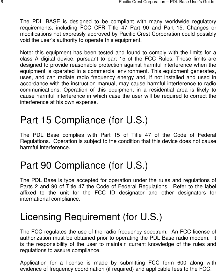 Pacific Crest Corporation – PDL Base User’s Guide6The PDL BASE is designed to be compliant with many worldwide regulatoryrequirements, including FCC CFR Title 47 Part 90 and Part 15. Changes ormodifications not expressly approved by Pacific Crest Corporation could possiblyvoid the user’s authority to operate this equipment.Note: this equipment has been tested and found to comply with the limits for aclass A digital device, pursuant to part 15 of the FCC Rules. These limits aredesigned to provide reasonable protection against harmful interference when theequipment is operated in a commercial environment. This equipment generates,uses, and can radiate radio frequency energy and, if not installed and used inaccordance with the instruction manual, may cause harmful interference to radiocommunications. Operation of this equipment in a residential area is likely tocause harmful interference in which case the user will be required to correct theinterference at his own expense.Part 15 Compliance (for U.S.)The PDL Base complies with Part 15 of Title 47 of the Code of FederalRegulations.  Operation is subject to the condition that this device does not causeharmful interference.Part 90 Compliance (for U.S.)The PDL Base is type accepted for operation under the rules and regulations ofParts 2 and 90 of Title 47 the Code of Federal Regulations.  Refer to the labelaffixed to the unit for the FCC ID designator and other designators forinternational compliance.Licensing Requirement (for U.S.)The FCC regulates the use of the radio frequency spectrum.  An FCC license ofauthorization must be obtained prior to operating the PDL Base radio modem.  Itis the responsibility of the user to maintain current knowledge of the rules andregulations to assure compliance.Application for a license is made by submitting FCC form 600 along withevidence of frequency coordination (if required) and applicable fees to the FCC.