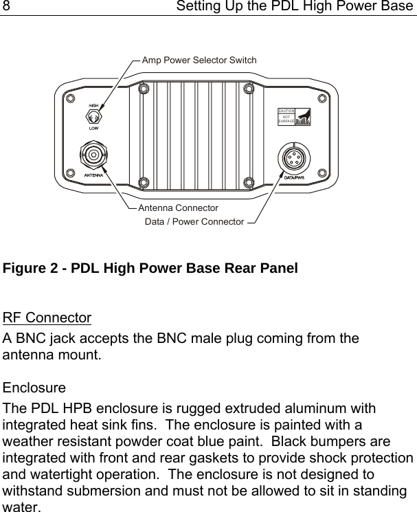 8  Setting Up the PDL High Power Base  Amp Power Selector SwitchAntenna ConnectorData / Power ConnectorHOTSURFACECAUTION  Figure 2 - PDL High Power Base Rear Panel   RF Connector A BNC jack accepts the BNC male plug coming from the antenna mount.  Enclosure The PDL HPB enclosure is rugged extruded aluminum with integrated heat sink fins.  The enclosure is painted with a weather resistant powder coat blue paint.  Black bumpers are integrated with front and rear gaskets to provide shock protection and watertight operation.  The enclosure is not designed to withstand submersion and must not be allowed to sit in standing water.  