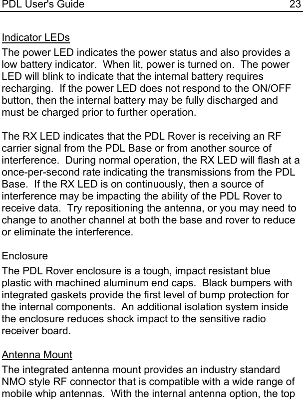 PDL User&apos;s Guide  23 Indicator LEDs The power LED indicates the power status and also provides a low battery indicator.  When lit, power is turned on.  The power LED will blink to indicate that the internal battery requires recharging.  If the power LED does not respond to the ON/OFF button, then the internal battery may be fully discharged and must be charged prior to further operation.  The RX LED indicates that the PDL Rover is receiving an RF carrier signal from the PDL Base or from another source of interference.  During normal operation, the RX LED will flash at a once-per-second rate indicating the transmissions from the PDL Base.  If the RX LED is on continuously, then a source of interference may be impacting the ability of the PDL Rover to receive data.  Try repositioning the antenna, or you may need to change to another channel at both the base and rover to reduce or eliminate the interference.  Enclosure The PDL Rover enclosure is a tough, impact resistant blue plastic with machined aluminum end caps.  Black bumpers with integrated gaskets provide the first level of bump protection for the internal components.  An additional isolation system inside the enclosure reduces shock impact to the sensitive radio receiver board.  Antenna Mount The integrated antenna mount provides an industry standard NMO style RF connector that is compatible with a wide range of mobile whip antennas.  With the internal antenna option, the top 