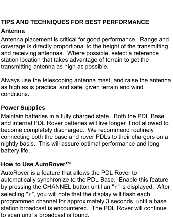  TIPS AND TECHNIQUES FOR BEST PERFORMANCE Antenna Antenna placement is critical for good performance.  Range and coverage is directly proportional to the height of the transmitting and receiving antennas.  Where possible, select a reference station location that takes advantage of terrain to get the transmitting antenna as high as possible.  Always use the telescoping antenna mast, and raise the antenna as high as is practical and safe, given terrain and wind conditions.  Power Supplies Maintain batteries in a fully charged state.  Both the PDL Base and internal PDL Rover batteries will live longer if not allowed to become completely discharged.  We recommend routinely connecting both the base and rover PDLs to their chargers on a nightly basis.  This will assure optimal performance and long battery life.  How to Use AutoRover™ AutoRover is a feature that allows the PDL Rover to automatically synchronize to the PDL Base.  Enable this feature by pressing the CHANNEL button until an &quot;r&quot; is displayed.  After selecting &quot;r&quot;, you will note that the display will flash each programmed channel for approximately 3 seconds, until a base station broadcast is encountered.  The PDL Rover will continue to scan until a broadcast is found.  