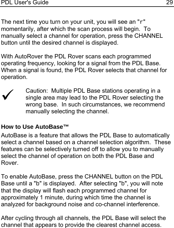 PDL User&apos;s Guide  29 The next time you turn on your unit, you will see an &quot;r&quot; momentarily, after which the scan process will begin.  To manually select a channel for operation, press the CHANNEL button until the desired channel is displayed.  With AutoRover the PDL Rover scans each programmed operating frequency, looking for a signal from the PDL Base.  When a signal is found, the PDL Rover selects that channel for operation.  9 Caution:  Multiple PDL Base stations operating in a single area may lead to the PDL Rover selecting the wrong base.  In such circumstances, we recommend manually selecting the channel.  How to Use AutoBase™ AutoBase is a feature that allows the PDL Base to automatically select a channel based on a channel selection algorithm.  These features can be selectively turned off to allow you to manually select the channel of operation on both the PDL Base and Rover.  To enable AutoBase, press the CHANNEL button on the PDL Base until a &quot;b&quot; is displayed.  After selecting &quot;b&quot;, you will note that the display will flash each programmed channel for approximately 1 minute, during which time the channel is analyzed for background noise and co-channel interference.    After cycling through all channels, the PDL Base will select the channel that appears to provide the clearest channel access.    