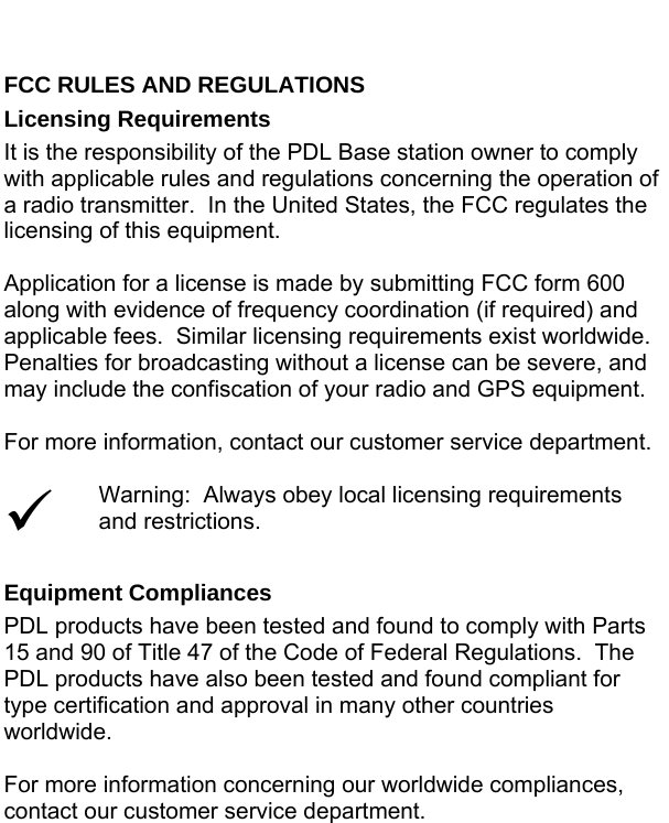  FCC RULES AND REGULATIONS Licensing Requirements It is the responsibility of the PDL Base station owner to comply with applicable rules and regulations concerning the operation of a radio transmitter.  In the United States, the FCC regulates the licensing of this equipment.  Application for a license is made by submitting FCC form 600 along with evidence of frequency coordination (if required) and applicable fees.  Similar licensing requirements exist worldwide.  Penalties for broadcasting without a license can be severe, and may include the confiscation of your radio and GPS equipment.  For more information, contact our customer service department.  9 Warning:  Always obey local licensing requirements and restrictions.  Equipment Compliances PDL products have been tested and found to comply with Parts 15 and 90 of Title 47 of the Code of Federal Regulations.  The PDL products have also been tested and found compliant for type certification and approval in many other countries worldwide.  For more information concerning our worldwide compliances, contact our customer service department.  