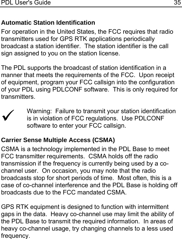 PDL User&apos;s Guide  35 Automatic Station Identification For operation in the United States, the FCC requires that radio transmitters used for GPS RTK applications periodically broadcast a station identifier.  The station identifier is the call sign assigned to you on the station license.  The PDL supports the broadcast of station identification in a manner that meets the requirements of the FCC.  Upon receipt of equipment, program your FCC callsign into the configuration of your PDL using PDLCONF software.  This is only required for transmitters.  9 Warning:  Failure to transmit your station identification is in violation of FCC regulations.  Use PDLCONF software to enter your FCC callsign.  Carrier Sense Multiple Access (CSMA) CSMA is a technology implemented in the PDL Base to meet FCC transmitter requirements.  CSMA holds off the radio transmission if the frequency is currently being used by a co-channel user.  On occasion, you may note that the radio broadcasts stop for short periods of time.  Most often, this is a case of co-channel interference and the PDL Base is holding off broadcasts due to the FCC mandated CSMA.  GPS RTK equipment is designed to function with intermittent gaps in the data.  Heavy co-channel use may limit the ability of the PDL Base to transmit the required information.  In areas of heavy co-channel usage, try changing channels to a less used frequency. 