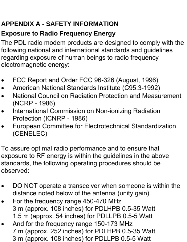 APPENDIX A - SAFETY INFORMATION Exposure to Radio Frequency Energy The PDL radio modem products are designed to comply with the following national and international standards and guidelines regarding exposure of human beings to radio frequency electromagnetic energy:  •  FCC Report and Order FCC 96-326 (August, 1996) •  American National Standards Institute (C95.3-1992) •  National Council on Radiation Protection and Measurement (NCRP - 1986) •  International Commission on Non-ionizing Radiation Protection (ICNRP - 1986) •  European Committee for Electrotechnical Standardization (CENELEC)  To assure optimal radio performance and to ensure that exposure to RF energy is within the guidelines in the above standards, the following operating procedures should be observed:  •  DO NOT operate a transceiver when someone is within the distance noted below of the antenna (unity gain).  •  For the frequency range 450-470 MHz 3 m (approx. 108 inches) for PDLHPB 0.5-35 Watt 1.5 m (approx. 54 inches) for PDLLPB 0.5-5 Watt •  And for the frequency range 150-173 MHz 7 m (approx. 252 inches) for PDLHPB 0.5-35 Watt 3 m (approx. 108 inches) for PDLLPB 0.5-5 Watt 