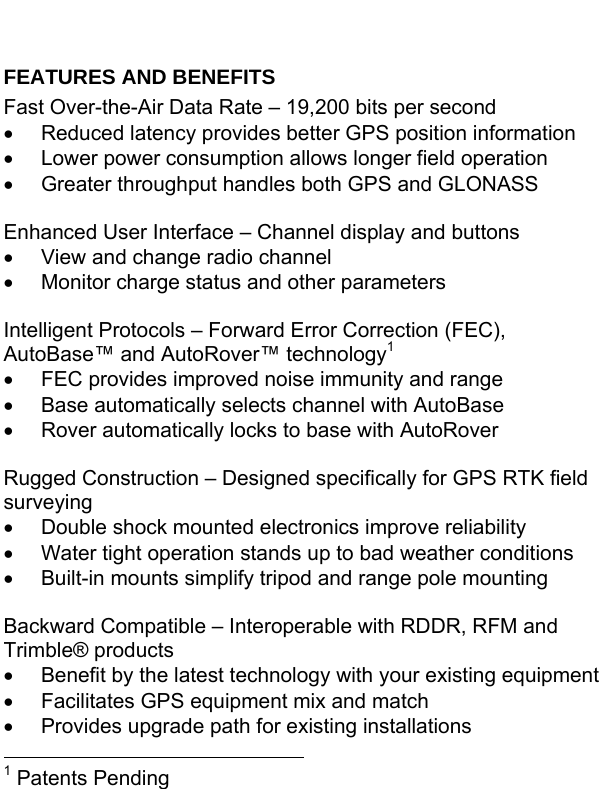  FEATURES AND BENEFITS Fast Over-the-Air Data Rate – 19,200 bits per second •  Reduced latency provides better GPS position information •  Lower power consumption allows longer field operation •  Greater throughput handles both GPS and GLONASS  Enhanced User Interface – Channel display and buttons •  View and change radio channel •  Monitor charge status and other parameters  Intelligent Protocols – Forward Error Correction (FEC), AutoBase™ and AutoRover™ technology1•  FEC provides improved noise immunity and range •  Base automatically selects channel with AutoBase •  Rover automatically locks to base with AutoRover  Rugged Construction – Designed specifically for GPS RTK field surveying •  Double shock mounted electronics improve reliability •  Water tight operation stands up to bad weather conditions •  Built-in mounts simplify tripod and range pole mounting  Backward Compatible – Interoperable with RDDR, RFM and Trimble® products •  Benefit by the latest technology with your existing equipment •  Facilitates GPS equipment mix and match •  Provides upgrade path for existing installations                                                       1 Patents Pending 