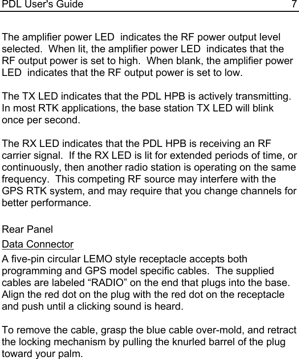 PDL User&apos;s Guide  7 The amplifier power LED  indicates the RF power output level selected.  When lit, the amplifier power LED  indicates that the RF output power is set to high.  When blank, the amplifier power LED  indicates that the RF output power is set to low.  The TX LED indicates that the PDL HPB is actively transmitting.  In most RTK applications, the base station TX LED will blink once per second.  The RX LED indicates that the PDL HPB is receiving an RF carrier signal.  If the RX LED is lit for extended periods of time, or continuously, then another radio station is operating on the same frequency.  This competing RF source may interfere with the GPS RTK system, and may require that you change channels for better performance.  Rear Panel Data Connector A five-pin circular LEMO style receptacle accepts both programming and GPS model specific cables.  The supplied cables are labeled “RADIO” on the end that plugs into the base.  Align the red dot on the plug with the red dot on the receptacle and push until a clicking sound is heard.  To remove the cable, grasp the blue cable over-mold, and retract the locking mechanism by pulling the knurled barrel of the plug  toward your palm.    