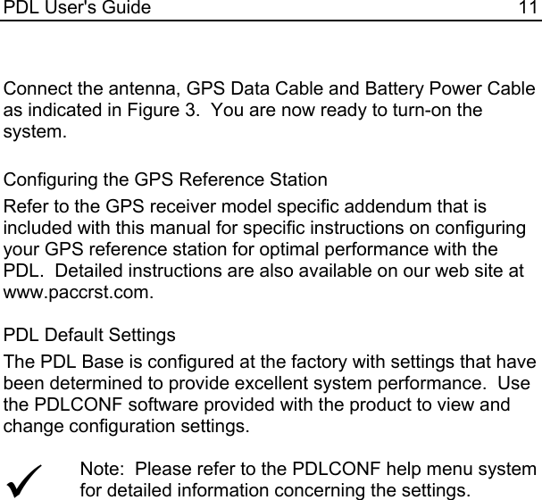 PDL User&apos;s Guide  11  Connect the antenna, GPS Data Cable and Battery Power Cable as indicated in Figure 3.  You are now ready to turn-on the system.  Configuring the GPS Reference Station Refer to the GPS receiver model specific addendum that is included with this manual for specific instructions on configuring your GPS reference station for optimal performance with the PDL.  Detailed instructions are also available on our web site at www.paccrst.com.  PDL Default Settings The PDL Base is configured at the factory with settings that have been determined to provide excellent system performance.  Use the PDLCONF software provided with the product to view and change configuration settings.  9 Note:  Please refer to the PDLCONF help menu system for detailed information concerning the settings.    
