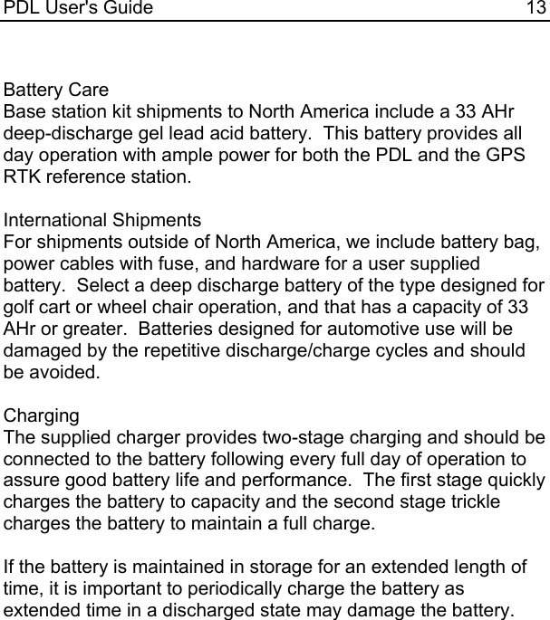 PDL User&apos;s Guide  13  Battery Care Base station kit shipments to North America include a 33 AHr deep-discharge gel lead acid battery.  This battery provides all day operation with ample power for both the PDL and the GPS RTK reference station.  International Shipments For shipments outside of North America, we include battery bag, power cables with fuse, and hardware for a user supplied battery.  Select a deep discharge battery of the type designed for golf cart or wheel chair operation, and that has a capacity of 33 AHr or greater.  Batteries designed for automotive use will be damaged by the repetitive discharge/charge cycles and should be avoided.  Charging The supplied charger provides two-stage charging and should be connected to the battery following every full day of operation to assure good battery life and performance.  The first stage quickly charges the battery to capacity and the second stage trickle charges the battery to maintain a full charge.  If the battery is maintained in storage for an extended length of time, it is important to periodically charge the battery as extended time in a discharged state may damage the battery. 